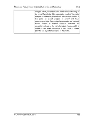 Market and Product Survey for LinkedTV Services and Technology D8.6
© LinkedTV Consortium, 2014 3/59
Analysis, which provided an initial market analysis focusing on
the overall TV industry. D8.6 presents the results of the market
analysis for LinkedTV products and services and consists of
two parts: an overall analysis of current and future
developments in the TV and digital video market and a specific
market analysis of potential LinkedTV customers and
competitors. Based on the market analysis it was possible to
provide a first rough estimation of the LinkedTV market
potential and to position LinkedTV on the market.
 