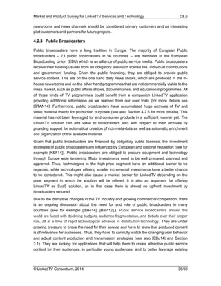 Market and Product Survey for LinkedTV Services and Technology D8.6
© LinkedTV Consortium, 2014 36/59
newsrooms and news channels should be considered primary customers and as interesting
pilot customers and partners for future projects.
4.2.3 Public Broadcasters
Public broadcasters have a long tradition in Europe. The majority of European Public
broadcasters – 73 public broadcasters in 56 countries – are members of the European
Broadcasting Union (EBU) which is an alliance of public service media. Public broadcasters
receive their funding usually from an obligatory television license fee, individual contributions
and government funding. Given the public financing, they are obliged to provide public
service content. This are on the one hand daily news shows, which are produced in the in-
house newsrooms and on the other hand programmes that are not commercially viable to the
mass market, such as public affairs shows, documentaries, and educational programmes. All
of those kinds of TV programmes could benefit from a companion LinkedTV application
providing additional information as we learned from our user trials (for more details see
[STAN14]. Furthermore, public broadcasters have accumulated huge archives of TV and
video material mainly for production purposes (see also Section 4.2.5 for more details). This
material has not been leveraged for end consumer products in a sufficient manner yet. The
LinkedTV solution can add value to broadcasters also with respect to their archives by
providing support for automatical creation of rich meta-data as well as automatic enrichment
and organization of the available material.
Given that public broadcasters are financed by obligatory public licenses, the investment
strategies of public broadcasters are influenced by European and national regulation (see for
example [KEF14]). Public broadcasters are obliged to procure equipment and technology
through Europe wide tendering. Major investments need to be well prepared, planned and
approved. Thus, technologies in the high-price segment have an additional barrier to be
regarded, while technologies offering smaller incremental investments have a better chance
to be considered. This might also cause a market barrier for LinkedTV depending on the
price segment in which the solution will be offered. It is also an argument for offering
LinkedTV as SaaS solution, as in that case there is almost no upfront investment by
broadcasters required.
Due to the disruptive changes in the TV industry and growing commercial competition, there
is an ongoing discussion about the need for and role of public broadcasters in many
countries (see for example [BaPi14], [BaPi12],). Public service broadcasters around the
world are faced with declining budgets, audience fragmentation, and debate over their proper
role, all at a time of rapid technological advance in distribution technology. They are under
growing pressure to prove the need for their service and have to show that produced content
is of relevance for audiences. Thus, they have to carefully watch the changing user behavior
and adjust content production and transmission strategies (see also [EBu14] and Section
3.1). They are looking for applications that will help them to create attractive public service
content for their audiences, in particular young audiences, and to better leverage existing
 