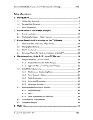 Market and Product Survey for LinkedTV Services and Technology D8.6
© LinkedTV Consortium, 2014 4/59
Table of contents
1  Introduction........................................................................................ 6 
1.1  History of the document...........................................................................................6 
1.2  Purpose of the Document ........................................................................................7 
1.3  List of Abbreviations ................................................................................................8 
2  Introduction to the Market Analysis............................................... 10 
2.1  Overall Introduction................................................................................................10 
2.2  The LinkedTV Solution – A Short Summary ..........................................................11 
3  Future Trends and Scenarios for the TV Market........................... 13 
3.1  The Future of the TV Industry – Major Trends.......................................................13 
3.2  Changing User Behavior........................................................................................17 
3.3  The TV App Market................................................................................................19 
3.4  Summary of Future TV Trends and implication for LinkedTV................................22 
4  Market Analysis of the B2B LinkedTV Market............................... 24 
4.1  Analysis of Potential LinkedTV Market ..................................................................24 
4.1.1  Scope of the LinkedTV Market Analysis ..................................................24 
4.1.2  Approach of the LinkedTV Customer Analysis ........................................25 
4.2  LinkedTV Core Customers ....................................................................................27 
4.2.1  The European Broadcasting Market ........................................................27 
4.2.2  News Channels in Europe .......................................................................31 
4.2.3  Public Broadcasters.................................................................................36 
4.2.4  Commercial Broadcasters........................................................................40 
4.2.5  Audiovisual Archives................................................................................42 
4.3  Extended LinkedTV Customer Segment ...............................................................45 
4.3.1  Content Producers...................................................................................45 
4.3.2  WebTV.....................................................................................................48 
4.3.3  Large organisations and enterprises........................................................49 
4.4  Summary of the Potential Market ..........................................................................49 
4.5  Competition Analysis .............................................................................................49 
5  Outlook ............................................................................................. 55 
 
