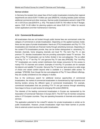 Market and Product Survey for LinkedTV Services and Technology D8.6
© LinkedTV Consortium, 2014 40/59
German window:
In Germany the receipts from viewer fees of the 9 public broadcasters including their regional
departments are above EUR 7.6 billion per year [ARZD14], including besides public licenses
additional commercial and other revenues, German public broadcasters earned in total 8’782
mil. in 2012.Euro (see [EAVO14, p. 87]). This leads to EUR 70–140 million for the IT Budget,
approx. EUR 14–28 million for planning systems and about EUR 3.5–7 million for second
screen applications and their maintenance in Germany.
4.2.4 Commercial Broadcasters
All broadcasters that are not funded through public license fees are summarized under the
category of commercial or private broadcasters. Depending on the applied business model,
there are two types of private broadcasters: free-to-air (FTA) broadcasters and Pay TV. FTA
broadcasters and channels are financed mainly through advertising revenues. Depending on
the content FTA broadcasters provide, they can be further distinguished in: advertising TV,
thematic channels, home shopping channels and local TV. The term Pay TV, or also
premium TV, denotes broadcasters that are providing subscription based TV services. The
group of Pay TV broadcasters can be further divided in two sub-categories: The so called
“mini-Pay TV” or “1st
tier Pay TV” and genuine Pay TV (see also [PWC08]). The “mini-Pay
TV” broadcasters are mainly content distributors that charge consumers for the access to
mainly FTA TV channels and content. Examples of mini-Pay TV providers are for example
the telecom and satellite TV provider. Genuine Pay TV services “give access to a wide range
of choice and valued content beyond what is available in a standard cable access TV
package.” [PWC08]. Even though the two sub-categories of Pay TV have different offerings,
they are usually considered as one category in studies.
Due to the continuous search for additional revenue opportunities of commercial
broadcasters, the market of commercial broadcasters is characterized by high dynamics and
blurring borders among the different types of commercial broadcasters. For example,
commercial broadcasters that are providing FTA TV and get revenue through advertising
have begun to focus on paid access for emerging HD content [RiDS14].
The interests of the leading commercial broadcasters in Europe are represented by the
Association of Commercial Television in Europe (ACT). The ACT has 33 member companies
active in 37 European countries. They are operating thousands of channels and audiovisual
services.
The application potential for the LinkedTV solution for private broadcasters is similar as for
public broadcasters. However, private broadcasters might have fewer barriers to provide
links to external content sources than public broadcasters.
 