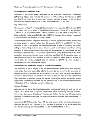Market and Product Survey for LinkedTV Services and Technology D8.6
© LinkedTV Consortium, 2014 41/59
Revenues of Private Broadcasters
According to the recent yearly publication of the European Audiovisual Observatory
[EAVO14, p.19] (see also Table 3), the revenues of FTA advertising TV in Europe in 2012
was 21’057 mil. Euro. In the same year thematic channels achieved 12’578 mil Euro
revenues and the revenues of Local TV were estimated to be 1’423 mil. Euro.
Pay TV revenues
The revenues for Pay TV in Europe (39 countries taken into account) in 2014 will reach EUR
32.28 billion Euro, out of which 27.04 billion Euro in Western Europe (EDTV14), with EUR
7.8 billion in GB, in Germany EUR 4.6 billion, in France EUR 4.5 billion, in Italy EUR 4.01
billion and in the Netherlands EUR 2.3 billion [EDTV14. However this is only an increase of
0.6% compared to the revenues in 2013 [EDTV14].
Several experts predict a stagnation of the Pay TV market, in particular in terms of reach and
revenues growth in mature markets (see for example [EDTV14] and [TVWS14]). Thus,
providers of Pay TV are looking for additional revenues as well as up-selling and cross-
selling to their existing customer base. However, up till now the basis for different pricing
strategies is based on transmission options as well as capabilities of the hardware and set-
top boxes customers lease. For example faster Internet speed, heftier hard drives, more
capabilities and more on-demand movie rentals (see also [Bach14]). The potential based on
next generation services and business models (i.e. based on social networks as well as
mobile apps) are mostly untapped (see for example and [TVWS14]). This provides a
favorable condition for the LinkedTV solution.
Estimation of the Investment Budget of Private Broadcasters
The estimation of the IT budgets of the private broadcaster is more difficult than for public
ones, since they have less public calls for tenders. But we know that the expenses for
planning and editing are below the amount of the public broadcaster, because their planning
workflow is less extensive. On the other side, some of them are more open for experimental
offers especially for younger viewers with games, mobile offers, votings and second screen
applications. Therefore we estimate that the market volume of the commercial broadcasters
will be about 30 % of the budget spend by public ones.
German Window:
According to the Study “Die Rundfunkwirtschaft im Überblick” [WoA14], until the 10th
of
August, 2013, there were 218 private broadcasters active in Germany with 298 channels.
Out of them there were: 54 national FTA channels, 73 Pay TV channels, 17 teleshopping
channels, 10 national TV-windows, 133 local- and urban TV channels, and 11 local-niche TV
channels.
According to [WoA14] see also Figure 17, the total revenue of the private broadcasters in
Germany was 8’419 mil. Compared to 2011 this was an increase of 5%. At the same time
also the cost recovery rate increased from 115.3% in 2011 to 117.9% in 2012.
 