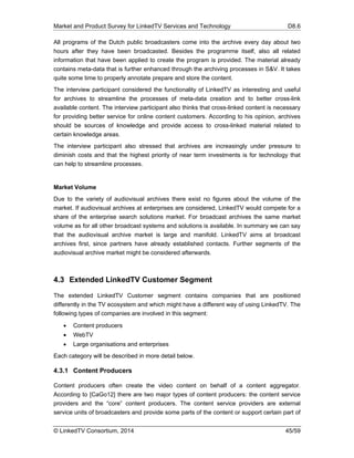 Market and Product Survey for LinkedTV Services and Technology D8.6
© LinkedTV Consortium, 2014 45/59
All programs of the Dutch public broadcasters come into the archive every day about two
hours after they have been broadcasted. Besides the programme itself, also all related
information that have been applied to create the program is provided. The material already
contains meta-data that is further enhanced through the archiving processes in S&V. It takes
quite some time to properly annotate prepare and store the content.
The interview participant considered the functionality of LinkedTV as interesting and useful
for archives to streamline the processes of meta-data creation and to better cross-link
available content. The interview participant also thinks that cross-linked content is necessary
for providing better service for online content customers. According to his opinion, archives
should be sources of knowledge and provide access to cross-linked material related to
certain knowledge areas.
The interview participant also stressed that archives are increasingly under pressure to
diminish costs and that the highest priority of near term investments is for technology that
can help to streamline processes.
Market Volume
Due to the variety of audiovisual archives there exist no figures about the volume of the
market. If audiovisual archives at enterprises are considered, LinkedTV would compete for a
share of the enterprise search solutions market. For broadcast archives the same market
volume as for all other broadcast systems and solutions is available. In summary we can say
that the audiovisual archive market is large and manifold. LinkedTV aims at broadcast
archives first, since partners have already established contacts. Further segments of the
audiovisual archive market might be considered afterwards.
4.3 Extended LinkedTV Customer Segment
The extended LinkedTV Customer segment contains companies that are positioned
differently in the TV ecosystem and which might have a different way of using LinkedTV. The
following types of companies are involved in this segment:
 Content producers
 WebTV
 Large organisations and enterprises
Each category will be described in more detail below.
4.3.1 Content Producers
Content producers often create the video content on behalf of a content aggregator.
According to [CaGo12] there are two major types of content producers: the content service
providers and the “core” content producers. The content service providers are external
service units of broadcasters and provide some parts of the content or support certain part of
 