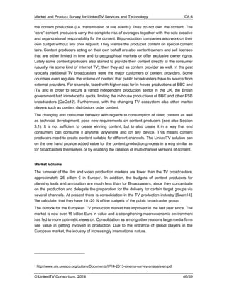 Market and Product Survey for LinkedTV Services and Technology D8.6
© LinkedTV Consortium, 2014 46/59
the content production (i.e. transmission of live events). They do not own the content. The
“core” content producers carry the complete risk of overages together with the sole creative
and organizational responsibility for the content. Big production companies also work on their
own budget without any prior request. They license the produced content on special content
fairs. Content producers acting on their own behalf are also content owners and sell licenses
that are either limited in time and to geographical markets or offer exclusive owner rights.
Lately some content producers also started to provide their content directly to the consumer
(usually via some kind of Internet TV); then they act as content provider as well. In the past
typically traditional TV broadcasters were the major customers of content providers. Some
countries even regulate the volume of content that public broadcasters have to source from
external providers. For example, faced with higher cost for in-house productions at BBC and
ITV and in order to secure a varied independent production sector in the UK, the British
government had introduced a quota, limiting the in-house productions of BBC and other PSB
broadcasters [CaGo12]. Furthermore, with the changing TV ecosystem also other market
players such as content distributors order content.
The changing end consumer behavior with regards to consumption of video content as well
as technical development, pose new requirements on content producers (see also Section
3.1). It is not sufficient to create winning content, but to also create it in a way that end
consumers can consume it anytime, anywhere and on any device. This means content
producers need to create content suitable for different channels. The LinkedTV solution can
on the one hand provide added value for the content production process in a way similar as
for broadcasters themselves or by enabling the creation of multi-channel versions of content.
Market Volume
The turnover of the film and video production markets are lower than the TV broadcasters,
approximately 25 billion € in Europe7. In addition, the budgets of content producers for
planning tools and annotation are much less than for Broadcasters, since they concentrate
on the production and delegate the preparation for the delivery for certain target groups via
several channels. At present there is consolidation in the TV production industry [Swen14].
We calculate, that they have 10 -20 % of the budgets of the public broadcaster group.
The outlook for the European TV production market has improved in the last year since. The
market is now over 15 billion Euro in value and a strengthening macroeconomic environment
has fed to more optimistic views on. Consolidation as among other reasons large media firms
see value in getting involved in production. Due to the entrance of global players in the
European market, the industry of increasingly international nature.
7 http://www.uis.unesco.org/culture/Documents/IP14-2013-cinema-survey-analysis-en.pdf
 