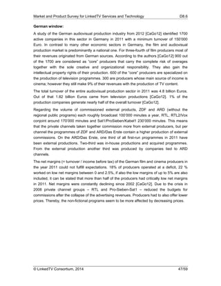 Market and Product Survey for LinkedTV Services and Technology D8.6
© LinkedTV Consortium, 2014 47/59
German window:
A study of the German audiovisual production industry from 2012 [CaGo12] identified 1700
active companies in this sector in Germany in 2011 with a minimum turnover of 150’000
Euro. In contrast to many other economic sectors in Germany, the film and audiovisual
production market is predominantly a national one. For three-fourth of film producers most of
their revenues originated from German sources. According to the authors [CaGo12] 900 out
of the 1700 are considered as “core” producers that carry the complete risk of overages
together with the sole creative and organizational responsibility. They also gain the
intellectual property rights of their production. 600 of the “core” producers are specialized on
the production of television programmes. 300 are producers whose main source of income is
cinema; however they still make 9% of their revenues with the production of TV content.
The total turnover of the entire audiovisual production sector in 2011 was 4.8 billion Euros.
Out of that 1.82 billion Euros came from television productions [CaGo12]. 1% of the
production companies generate nearly half of the overall turnover [CaGo12].
Regarding the volume of commissioned external products, ZDF and ARD (without the
regional public programs) each roughly broadcast 100’000 minutes a year, RTL, RTL2/Vox
conjoint around 170’000 minutes and Sat1/ProSieben/Kabel1 230’000 minutes. This means
that the private channels taken together commission more from external producers, but per
channel the programmes of ZDF and ARD/Das Erste contain a higher production of external
commissions. On the ARD/Das Erste, one third of all first-run programmes in 2011 have
been external productions. Two-third was in-house productions and acquired programmes.
From the external production another third was produced by companies tied to ARD
channels.
The net margins (= turnover / income before tax) of the German film and cinema producers in
the year 2011 could not fulfill expectations. 18% of producers operated at a deficit, 22 %
worked on low net margins between 0 and 2.5%, if also the low margins of up to 5% are also
included, it can be stated that more than half of the producers had critically low net margins
in 2011. Net margins were constantly declining since 2002 [CaGo12]. Due to the crisis in
2008 private channel groups – RTL and Pro-Sieben-Sat1 – reduced the budgets for
commissions after the collapse of the advertising revenues. Producers had to also offer lower
prices. Thereby, the non-fictional programs seem to be more affected by decreasing prices.
 