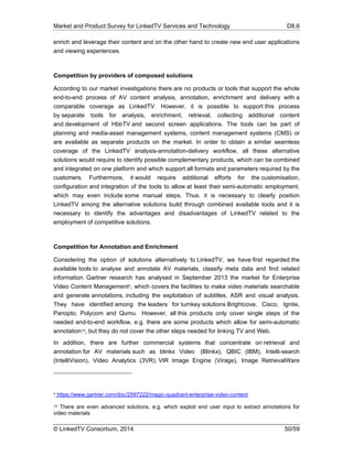 Market and Product Survey for LinkedTV Services and Technology D8.6
© LinkedTV Consortium, 2014 50/59
enrich and leverage their content and on the other hand to create new end user applications
and viewing experiences.
Competition by providers of composed solutions
According to our market investigations there are no products or tools that support the whole
end-to-end process of AV content analysis, annotation, enrichment and delivery with a
comparable coverage as LinkedTV. However, it is possible to support this process
by separate tools for analysis, enrichment, retrieval, collecting additional content
and development of HbbTV and second screen applications. The tools can be part of
planning and media-asset management systems, content management systems (CMS) or
are available as separate products on the market. In order to obtain a similar seamless
coverage of the LinkedTV analysis-annotation-delivery workflow, all these alternative
solutions would require to identify possible complementary products, which can be combined
and integrated on one platform and which support all formats and parameters required by the
customers. Furthermore, it would require additional efforts for the customisation,
configuration and integration of the tools to allow at least their semi-automatic employment,
which may even include some manual steps. Thus, it is necessary to clearly position
LinkedTV among the alternative solutions build through combined available tools and it is
necessary to identify the advantages and disadvantages of LinkedTV related to the
employment of competitive solutions.
Competition for Annotation and Enrichment
Considering the option of solutions alternatively to LinkedTV, we have first regarded the
available tools to analyse and annotate AV materials, classify meta data and find related
information. Gartner research has analysed in September 2013 the market for Enterprise
Video Content Management9, which covers the facilities to make video materials searchable
and generate annotations, including the exploitation of subtitles, ASR and visual analysis.
They have identified among the leaders for turnkey solutions Brightcove, Cisco, Ignite,
Panopto, Polycom and Qumu. However, all this products only cover single steps of the
needed end-to-end workflow, e.g. there are some products which allow for semi-automatic
annotation10, but they do not cover the other steps needed for linking TV and Web.
In addition, there are further commercial systems that concentrate on retrieval and
annotation for AV materials such as blinkx Video (Blinkx), QBIC (IBM), Intelli-search
(IntelliVision), Video Analytics (3VR), VIR Image Engine (Virage), Image RetrievalWare
9 https://www.gartner.com/doc/2597222/magic-quadrant-enterprise-video-content
10 There are even advanced solutions, e.g. which exploit end user input to extract annotations for
video materials
 