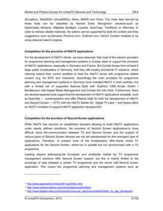 Market and Product Survey for LinkedTV Services and Technology D8.6
© LinkedTV Consortium, 2014 51/59
(Excalibur), WebSEEk (VisualSEEk), Netra, MARS and Vhoto. The meta data derived by
these tools can be classified by Named Entity Recognition solutions such as
OpenCalais, Alchemy, DBpedia Spotlight, Lupedia, SemiTags, TextRazor or Wikimeta. In
order to retrieve related materials, the editors can be supported by tools for content and links
suggestions such as Zemanta, Proximic.com, Outbrain.com, Yahoo! Content Analysis or by
using classical search engines.
Competition for the provision of HbbTV applications
For the development of HbbTV clients, we have observed, that most of the solution providers
for programme planning and management systems in Europe claim to support the provision
of HbbTV applications, especially in Germany and France. But Condat knows from at least 6
large public broadcasters in Germany, that they still employ provisional IT solutions, which
interimly extend their current workflow to feed the HbbTV server with programme related
content (e.g. for EPG and Videotext). Accordingly, the main providers for programme
planning and management systems in Germany have included HbbTV in their portfolio, but
with a limited set of supported features: Sybit with Sophora CMS, Arvato GmbH /
Bertelsmann with Digital Media Management and Condat AG with Orbit. Furthermore, there
are several separate tools supporting the development of HbbTV applications available, such
as OpenHbb 11, screensystems who offer Plasma Gold for both the development of HbbTV
and Second Screen 12, HTTV with the HbbTV Starter Kit, Digital TV Labs 13 and Opera offers
an HbbTV emulator to support HbbTV application development.
Competition for the provision of Second Screen applications
While HbbTV has become an established standard allowing to build HbbTV applications
under clearly defined conditions, the provision of Second Screen applications is more
difficult, since the communication between TV and Second Screen and the support of
various types of Second Screen devices are not yet standardized for this emergent type of
applications. Therefore, at present most of the broadcasters offer mainly social TV
applications for the Second Screen, which run in parallel but not synchronized with a TV
programme.
Leading players addressing the European and worldwide market for TV programme
management solutions offer Second Screen support, but this is mainly limited to the
exchange of data between a certain TV programme and the server side Second screen
application. This covers the programme planning and management systems such as
11 http://www.appmarket.tv/news/591-openhbb-.html
12 http://www.screensystems.tv/products/plasma-gold-hbbtv/
13 http://www.digitaltv-labs.com/products/consumer_electronics/details/hbbtv_for_app_developers
 