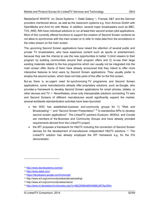 Market and Product Survey for LinkedTV Services and Technology D8.6
© LinkedTV Consortium, 2014 52/59
MediaGeniX WHATS ´on, David Systems 14, Dalet Galexy 15, Fransat, S&T and the German
providers mentioned above, as well as the newsroom systems e.g. from Annova GmbH with
OpenMedia and Avid Inc with iNews. In addition, several major broadcasters such as BBC,
TV5, ARD, RAI have individual solutions to run at least their second screen pilot applications.
Most of this currently offered functions to support the creation of Second Screen contents do
not allow to synchronize with the main screen or to refer to meta data from the annotations in
the video stream on the main screen.
The upcoming Second Screen applications have raised the attention of several public and
private TV broadcasters, who have expensive content such as sports or entertainment,
because they see the chance to use the new opportunities to better 1) bind viewers to their
program by building communities around their program offers and 2) re-use their large
existing materials related to the live programme which can usually not be integrated into the
main screen offer. Some of them have already announced that they intend to offer more
interactive features to bind users by Second Screen applications. They usually prefer to
employ the second screen, which does not hide parts of the offer on the first screen.
But as there is an urgent need for synchronizing TV programme and Second Screen
applications, some manufacturers already offer proprietary solutions, such as Google, who
provides a framework to develop Second Screen applications for smart phones, tablets, or
other devices and TV 16. Nevertheless, since only interoperable solutions connecting TV sets
and Second Screens of different manufactures would significantly expand the market,
several worldwide standardization activities have been launched:
 the W3C has established business and community groups for 1) "Web and
Broadcasting” 17 and “Second Screen Presentation” 18
to standardize APIs to develop
second screen applications". The LinkedTV partners Eurecom, MODUL and Condat
are members of the Business and Community Groups and have already provided
requirements derived from the LinkedTV project.
 the IRT proposes a framework for HbbTV including the connection of Second Screen
devices for the development of manufacturer independent HbbTV solutions 19. The
LinkedTV solution has already employed the IRT framework e.g. for the IFA
demonstrator.
14 http://www.davidsystems.com/en/
15 http://www.dalet.com/
16 https://developers.google.com/tv/remote/
17 http://www.w3.org/community/webandbroadcasting/
18 http://www.w3.org/community/webscreens/
19 http://www.irt.de/webarchiv/showdoc.php?z=NjE2NSMxMDA0MjEzMTAjcGRm
 