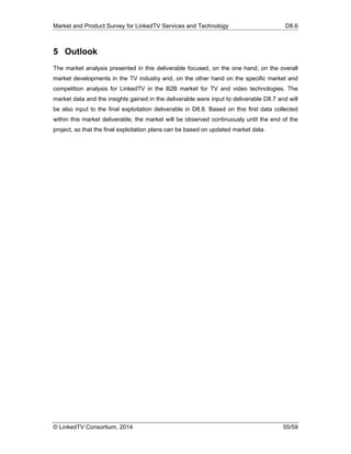 Market and Product Survey for LinkedTV Services and Technology D8.6
© LinkedTV Consortium, 2014 55/59
5 Outlook
The market analysis presented in this deliverable focused, on the one hand, on the overall
market developments in the TV industry and, on the other hand on the specific market and
competition analysis for LinkedTV in the B2B market for TV and video technologies. The
market data and the insights gained in the deliverable were input to deliverable D8.7 and will
be also input to the final exploitation deliverable in D8.8. Based on this first data collected
within this market deliverable, the market will be observed continuously until the end of the
project, so that the final exploitation plans can be based on updated market data.
 