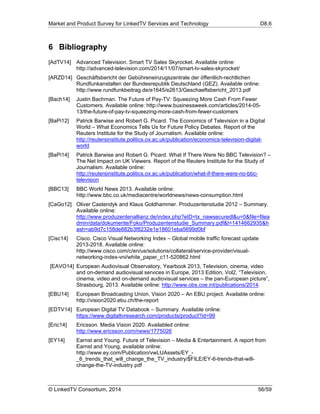 Market and Product Survey for LinkedTV Services and Technology D8.6
© LinkedTV Consortium, 2014 56/59
6 Bibliography
[AdTV14] Advanced Television. Smart TV Sales Skyrocket. Available online:
http://advanced-television.com/2014/11/07/smart-tv-sales-skyrocket/
[ARZD14] Geschäftsbericht der Gebühreneinzugszentrale der öffentlich-rechtlichen
Rundfunkanstalten der Bundesrepublik Deutschland (GEZ). Available online:
http://www.rundfunkbeitrag.de/e1645/e2613/Geschaeftsbericht_2013.pdf
[Bach14] Justin Bachman. The Future of Pay-TV: Squeezing More Cash From Fewer
Customers. Available online: http://www.businessweek.com/articles/2014-05-
13/the-future-of-pay-tv-squeezing-more-cash-from-fewer-customers
[BaPi12] Patrick Barwise and Robert G. Picard. The Economics of Television in a Digital
World – What Economics Tells Us for Future Policy Debates. Report of the
Reuters Institute for the Study of Journalism. Available online:
http://reutersinstitute.politics.ox.ac.uk/publication/economics-television-digital-
world
[BaPi14] Patrick Barwise and Robert G. Picard. What If There Were No BBC Television? –
The Net Impact on UK Viewers. Report of the Reuters Institute for the Study of
Journalism. Available online:
http://reutersinstitute.politics.ox.ac.uk/publication/what-if-there-were-no-bbc-
television
[BBC13] BBC World News 2013. Available online:
http://www.bbc.co.uk/mediacentre/worldnews/news-consumption.html
[CaGo12] Oliver Castendyk and Klaus Goldhammer. Produzentenstudie 2012 – Summary.
Available online:
http://www.produzentenallianz.de/index.php?eID=tx_nawsecuredl&u=0&file=filea
dmin/data/dokumente/Foko/Produzentenstudie_Summary.pdf&t=1414662935&h
ash=ab9d7c158de882b3f8232e1e18601eba5699d0bf
[Cisc14] Cisco. Cisco Visual Networking Index – Global mobile traffic forecast update
2013-2018. Available online:
http://www.cisco.com/c/en/us/solutions/collateral/service-provider/visual-
networking-index-vni/white_paper_c11-520862.html
[EAVO14] European Audiovisual Observatory, Yearbook 2013, Television, cinema, video
and on-demand audiovisual services in Europe, 2013 Edition, Vol2, “Television,
cinema, video and on-demand audiovisual services – the pan-European picture”,
Strasbourg, 2013. Available online: http://www.obs.coe.int/publications/2014.
[EBU14] European Broadcasting Union. Vision 2020 – An EBU project. Available online:
http://vision2020.ebu.ch/the-report
[EDTV14] European Digital TV Databook – Summary. Available online:
https://www.digitaltvresearch.com/products/product?id=99
[Eric14] Ericsson. Media Vision 2020. Availabled online:
http://www.ericsson.com/news/1775026
[EY14] Earnst and Young. Future of Television – Media & Entertainment. A report from
Earnst and Young, available online:
http://www.ey.com/Publication/vwLUAssets/EY_-
_6_trends_that_will_change_the_TV_industry/$FILE/EY-6-trends-that-will-
change-the-TV-industry.pdf
 