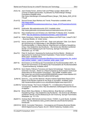 Market and Product Survey for LinkedTV Services and Technology D8.6
© LinkedTV Consortium, 2014 57/59
[FeCL14] Jean-Charles Ferreri, Jérôme Colin and Philipp Leutiger. Media 2020 – A
universe of digital opportunities. A publication by Roland Berger Strategy
Consultants available online:
http://www.rolandberger.ch/media/pdf/Roland_Berger_TAB_Media_2020_20140
715.pdf
[Fuch12] Second Screen Apps Markets and Trends. Presentation available online:
http://www.media-
tech.net/fileadmin/templates/association/Las_Vegas_2012/Presentations/fuchs2.
pdf
[Gold12] Goldmedia. Blm-webradiomonitor 2012. Available online:
http://www.goldmedia.com/presse/newsroom/webradiomonitor-2012.html
[GoLi12] Klaus Goldhammer and Christine Link. BLM Web-TV-Monitor 2012. Available
online: http://de.slideshare.net/slideshow/embed_code/15246183#
[HaSF14] Heike Horstmann, Katarina Stanoevska-Slabeva and Rolf Fricke. LinkedTV D8.7
– Business Models, v2. Under review.
[Joch13] Hanno Jochemich. „Fehler HTTP 404 – Seite nicht gefunden“ Oder: Zum Stand
der Archivierung von Webinhalten in den öffentlich-rechtlichen
Rundfunkanstalten. In: Markus Behmer, Birgit Bernard und Bettina Hasselbring
(Hrsg.): Das Gedächtnis des Rundfunks – Die Archive der öffentlich-rechtlichen
Sender und Ihre Bedeutung für die Forschung. Springer Fachmedien,
Wiesbaden, pp. 417-426.
[Kauf13] Peter B. Kaufmann. Assessing the Audiovisual Archive Market – Models and
Approaches for Audiovisual Content Exploitation. Presto Center Foundation,
White paper. Available online:
https://www.prestocentre.org/system/files/library/resource/assessing_the_audiovi
sual_archive_market_-_peter_b_kaufman_white_paper_3.pdf
[KEF14] Kommission zur Ermittlung des Finanzbedarfs der Rundfunkanstalten (KEF). 19.
Bericht der Kommission zur Ermittlung des Finanzbedarfs der Rundfunkanstalten
– Zusammenfassung. Available online:
[KePS13] Kevin Deidre, Pellicano Francesca and Agnes Schneeberger. Television News
Channels in Europe – Based on a Report prepared by the European Audiovisual
Observatory for the European Commission – DG COMM. Avalable online:
http://www.obs.coe.int/documents/205595/264629/European+news+Market+201
3+FINAL.pdf/116afdf3-758b-4572-af0f-61297651ae80.
[LeNe14] David A.L. Levy and Nic Newman. Reuters Institute Digital News Report 2014.
Report of the Reuters Institute for the Study of Journalism. Available online:
http://reutersinstitute.politics.ox.ac.uk/publication/digital-news-report-2014
[LUMA14] Terence Kawaja. The Future of (Digital) TV – A Collaborative Perspective on
Convergence. Available online: http://de.slideshare.net/tkawaja/lumas-the-future-
of-digital-tv
[Moer13] Miriam Mörtl. Neue Medien. In: Markus Behmer, Birgit Bernard und Bettina
Hasselbring (Hrsg.): Das Gedächtnis des Rundfunks – Die Archive der öffentlich-
rechtlichen Sender und Ihre Bedeutung für die Forschung. Springer Fachmedien,
Wiesbaden, pp. 171-179.
[NeSH11] Andreas Neef, Willi Schroll and Sven Hirsch. TV2020. Z_punkt Studie. Available
online: http://de.slideshare.net/Z_punkt/tv-2020-die-zukunft-des-fernsehens-
trendstudie.
[OECD14] OECD. Connected Televisions – Convergence and Emerging Business Models.
OECD Digital Economy Papers, No.231, OECD Publishing. Available online:
 