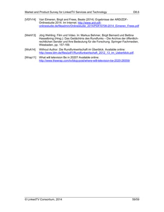 Market and Product Survey for LinkedTV Services and Technology D8.6
© LinkedTV Consortium, 2014 59/59
[VEFr14] Van Elmeren, Birgit and Frees, Beate (2014): Ergebnisse der ARD/ZDF-
Onlinestudie 2014. Im Internet: http://www.ard-zdf-
onlinestudie.de/fileadmin/Onlinestudie_2014/PDF/0708-2014_Eimeren_Frees.pdf
[Wehl13] Jörg Wehling. Film und Video. In: Markus Behmer, Birgit Bernard und Bettina
Hasselbring (Hrsg.): Das Gedächtnis des Rundfunks – Die Archive der öffentlich-
rechtlichen Sender und Ihre Bedeutung für die Forschung. Springer Fachmedien,
Wiesbaden, pp. 157-169.
[WoA14] Without Author. Die Rundfunkwirtschaft im Überblick. Available online:
http://www.blm.de/files/pdf1/Rundfunkwirtschaft_2012_13_im_Ueberblick.pdf.
[Wrap11] What will television Be in 2020? Available online:
http://www.thewrap.com/tv/blog-post/where-will-television-be-2020-26559/
 