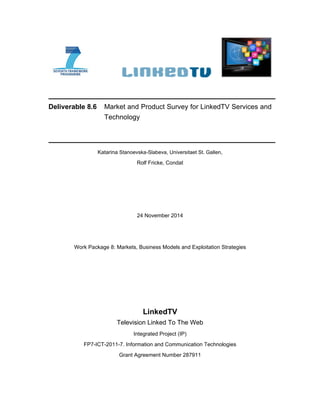 Deliverable 8.6 Market and Product Survey for LinkedTV Services and
Technology
Katarina Stanoevska-Slabeva, Universitaet St. Gallen,
Rolf Fricke, Condat
24 November 2014
Work Package 8: Markets, Business Models and Exploitation Strategies
LinkedTV
Television Linked To The Web
Integrated Project (IP)
FP7-ICT-2011-7. Information and Communication Technologies
Grant Agreement Number 287911
 