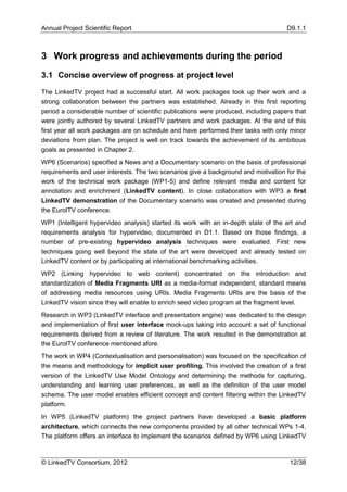 Annual Project Scientific Report                                                     D9.1.1



3 Work progress and achievements during the period

3.1 Concise overview of progress at project level

The LinkedTV project had a successful start. All work packages took up their work and a
strong collaboration between the partners was established. Already in this first reporting
period a considerable number of scientific publications were produced, including papers that
were jointly authored by several LinkedTV partners and work packages. At the end of this
first year all work packages are on schedule and have performed their tasks with only minor
deviations from plan. The project is well on track towards the achievement of its ambitious
goals as presented in Chapter 2.
WP6 (Scenarios) specified a News and a Documentary scenario on the basis of professional
requirements and user interests. The two scenarios give a background and motivation for the
work of the technical work package (WP1-5) and define relevant media and content for
annotation and enrichment (LinkedTV content). In close collaboration with WP3 a first
LinkedTV demonstration of the Documentary scenario was created and presented during
the EuroITV conference.
WP1 (Intelligent hypervideo analysis) started its work with an in-depth state of the art and
requirements analysis for hypervideo, documented in D1.1. Based on those findings, a
number of pre-existing hypervideo analysis techniques were evaluated. First new
techniques going well beyond the state of the art were developed and already tested on
LinkedTV content or by participating at international benchmarking activities.
WP2 (Linking hypervideo to web content) concentrated on the introduction and
standardization of Media Fragments URI as a media-format independent, standard means
of addressing media resources using URIs. Media Fragments URIs are the basis of the
LinkedTV vision since they will enable to enrich seed video program at the fragment level.
Research in WP3 (LinkedTV interface and presentation engine) was dedicated to the design
and implementation of first user interface mock-ups taking into account a set of functional
requirements derived from a review of literature. The work resulted in the demonstration at
the EuroITV conference mentioned afore.
The work in WP4 (Contextualisation and personalisation) was focused on the specification of
the means and methodology for implicit user profiling. This involved the creation of a first
version of the LinkedTV Use Model Ontology and determining the methods for capturing,
understanding and learning user preferences, as well as the definition of the user model
schema. The user model enables efficient concept and content filtering within the LinkedTV
platform.
In WP5 (LinkedTV platform) the project partners have developed a basic platform
architecture, which connects the new components provided by all other technical WPs 1-4.
The platform offers an interface to implement the scenarios defined by WP6 using LinkedTV



© LinkedTV Consortium, 2012                                                           12/38
 