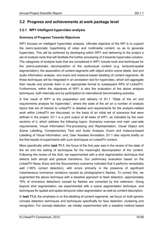 Annual Project Scientific Report                                                            D9.1.1

3.2 Progress and achievements at work package level

3.2.1 WP1 Intelligent hypervideo analysis

Summary of Progress Towards Objectives

WP1 focuses on intelligent hypervideo analysis. Ultimate objective of the WP is to support
the (semi-)automatic hyperlinking of video and multimedia content, so as to generate
hypervideo. This will be achieved by developing within WP1 and delivering to the project a
set of analysis tools that will facilitate the further processing of it towards hypervideo creation.
The categories of analysis tools that are considered in WP1 include tools and techniques for
the (semi)-automatic decomposition of the audiovisual content (e.g. temporal-spatial
segmentation), the association of content segments with object and/or scene labels, text and
audio information analysis, and event and instance-based labelling of content segments. All
these techniques will be integrated in an annotation tool for hypervideo, which will aggregate
their results and provide them in an appropriate format to subsequent WPs of LinkedTV.
Furthermore, within the objectives of WP1 is also the evaluation of the above analysis
techniques, both internally and by participation to international benchmarking activities.
A first result of WP1 is the preparation and delivery of D1.1 “State of the art and
requirements analysis for hypervideo”, where the state of the art on a number of analysis
topics that are of interest to LinkedTV is detailed and requirements for the analysis-related
work within LinkedTV are discussed, on the basis of an initial set of scenarios that were
defined in the project. D1.1 is a joint output of all tasks of WP1, as indicated by the main
sections of it, which address the following topics: Scenarios overview and main user-side
requirements; Visual Information Pre-processing and Representation; Visual Object and
Scene Labelling; Complementary Text and Audio Analysis; Event and Instance-based
Labelling of Visual Information; and, User Assisted Annotation. D1.1 also reports briefly on
the first results of experiments with such techniques on LinkedTV content.
More specifically within task T1.1, the focus of the first year was in the review of the state of
the art and the testing of techniques for the meaningful decomposition of the content.
Following the review of the SoA, we experimented with a shot segmentation technique that
detects both abrupt and gradual transitions. Our preliminary evaluation based on the
LinkedTV News Show and the Documentary scenarios indicated that it performs remarkably
well (~90% correct detection), with errors primarily in the presence of significant
instantaneous luminance variations caused by photographer’s flashes. To correct this, we
augmented the above technique with a baseline approach to flash detection; approximately
78% of erroneous detections caused by flashes are corrected by this extension. Going
beyond shot segmentation, we experimented with a scene segmentation technique, and
techniques for spatial and spatio-temporal video segmentation as well as content description.
In task T1.2, the emphasis is on the labelling of content segments; we focus on both generic
concept detection techniques and techniques specifically for face detection, clustering and
recognition. For concept detection, we initially experimented with a baseline method based


© LinkedTV Consortium, 2012                                                                  14/38
 