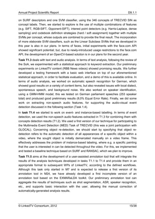 Annual Project Scientific Report                                                           D9.1.1

on SURF descriptors and one SVM classifier, using the 346 concepts of ΤRECVID SIN as
concept labels. Then, we started to explore is the use of multiple combinations of features
(e.g. SIFT, RGB-SIFT, Opponent-SIFT), interest point detectors (e.g. Harris-Laplace, dense
sampling) and codebook definition strategies (hard / soft assignment) together with multiple
SVMs per concept, whose outputs are combined to provide the final result. The incorporation
of more elaborate SVM classifiers, such as the Linear Subclass SVMs that we developed in
this year is also in our plans. In terms of faces, initial experiments with the face.com API
showed significant potential; but, due to newly-introduced usage restrictions to the face.com
API, the development of an OpenCV-based solution is in our plans for the second year.
Task T1.3 deals with text and audio analysis. In terms of text analysis, following the review of
the SoA, we experimented with a statistical approach to keyword extraction. Our preliminary
experiments on LinkedTV content (RBB News videos) showed promising results. We further
developed a testing framework with a basic web interface on top of our aforementioned
statistical approach, in order to facilitate evaluation, and a demo of this is available online. In
terms of audio analysis, we worked on automatic speech recognition for German, which
showed good results on a variety of content items, but also revealed issues with local dialect,
spontaneous speech, and background noise. We also worked on speaker identification,
using a GMM-HMM model; this we tested on German parliament speeches (253 speaker
total) and produced good preliminary results (8,0% Equal Error Rate). Finally, we did some
work on extracting non-speech audio features, for supporting the audio-visual event
detection discussed in the following section (Task 1.4).
In task T1.4 we started to work on event- and instance-based labelling. In terms of event
detection, we used the non-speech audio features extracted in T1.3 for combining them with
concepts detection results (T1.2). We used a first version of our technique for participating to
the Multimedia Event Detection (MED) Task of TRECVID (this was a joint participation with
GLOCAL). Concerning object re-detection, we should start by specifying that object re-
detection refers to the automatic detection of all appearances of a specific object within a
video, where the sought object is initially demarcated manually on a video frame. This
effectively addresses the problem of instance-based labeling, where e.g. a specific painting
that the user is interested in can be detected throughout the video. For this, we implemented
and tested a baseline technique based on SURF and RANSAC, which we plan to improve.
Task T1.5 aims at the development of a user-assisted annotation tool that will integrate the
results of the analysis techniques developed in tasks T1.1 to T1.4 and provide them in an
appropriate format to subsequent WPs of LinkedTV, according to the defined workflows.
Although this task only started in M7 and is expected to release a first version of its
annotation tool in M24, we have already developed a first incomplete version of an
annotation tool based on the EXMARaLDA toolkit. Our preliminary annotation tool can
aggregate the results of techniques such as shot segmentation, ASR, speaker recognition,
etc., and supports basic interaction with the user, allowing the manual correction of
automatically-generated analysis results.




© LinkedTV Consortium, 2012                                                                 15/38
 