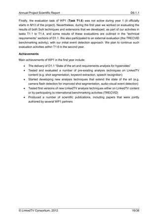Annual Project Scientific Report                                                          D9.1.1

Finally, the evaluation task of WP1 (Task T1.6) was not active during year 1 (it officially
starts in M13 of the project). Nevertheless, during the first year we worked on evaluating the
results of both SoA techniques and extensions that we developed, as part of our activities in
tasks T1.1 to T1.4, and some results of these evaluations are outlined in the “technical
requirements” sections of D1.1. We also participated to an external evaluation (the TRECVID
benchmarking activity), with our initial event detection approach. We plan to continue such
evaluation activities within T1.6 in the second year.

Achievements

Main achievements of WP1 in the first year include:

      The delivery of D1.1 “State of the art and requirements analysis for hypervideo”
      Tested and evaluated a number of pre-existing analysis techniques on LinkedTV
       content (e.g. shot segmentation, keyword extraction, speech recognition)
      Started developing new analysis techniques that extend the state of the art (e.g.
       camera flash detection for improved shot segmentation, audio-visual event detection)
      Tested first versions of new LinkedTV analysis techniques either on LinkedTV content
       or by participating to international benchmarking activities (TRECVID)
      Produced a number of scientific publications, including papers that were jointly
       authored by several WP1 partners




© LinkedTV Consortium, 2012                                                               16/38
 