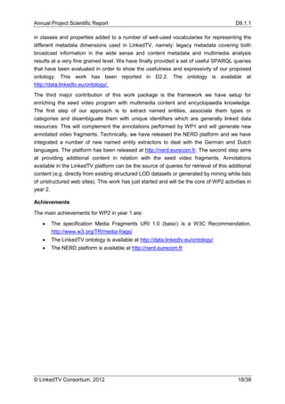 Annual Project Scientific Report                                                         D9.1.1

in classes and properties added to a number of well-used vocabularies for representing the
different metadata dimensions used in LinkedTV, namely: legacy metadata covering both
broadcast information in the wide sense and content metadata and multimedia analysis
results at a very fine grained level. We have finally provided a set of useful SPARQL queries
that have been evaluated in order to show the usefulness and expressivity of our proposed
ontology. This work has been reported in D2.2. The ontology is available at
http://data.linkedtv.eu/ontology/.
The third major contribution of this work package is the framework we have setup for
enriching the seed video program with multimedia content and encyclopaedia knowledge.
The first step of our approach is to extract named entities, associate them types or
categories and disambiguate them with unique identifiers which are generally linked data
resources. This will complement the annotations performed by WP1 and will generate new
annotated video fragments. Technically, we have released the NERD platform and we have
integrated a number of new named entity extractors to deal with the German and Dutch
languages. The platform has been released at http://nerd.eurecom.fr. The second step aims
at providing additional content in relation with the seed video fragments. Annotations
available in the LinkedTV platform can be the source of queries for retrieval of this additional
content (e.g. directly from existing structured LOD datasets or generated by mining white lists
of unstructured web sites). This work has just started and will be the core of WP2 activities in
year 2.

Achievements

The main achievements for WP2 in year 1 are:

      The specification Media Fragments URI 1.0 (basic) is a W3C Recommendation,
       http://www.w3.org/TR/media-frags/
      The LinkedTV ontology is available at http://data.linkedtv.eu/ontology/
      The NERD platform is available at http://nerd.eurecom.fr




© LinkedTV Consortium, 2012                                                               18/38
 