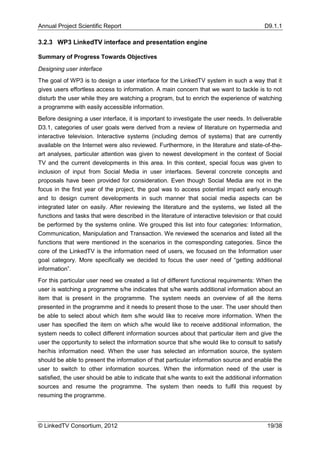 Annual Project Scientific Report                                                          D9.1.1

3.2.3 WP3 LinkedTV interface and presentation engine

Summary of Progress Towards Objectives

Designing user interface
The goal of WP3 is to design a user interface for the LinkedTV system in such a way that it
gives users effortless access to information. A main concern that we want to tackle is to not
disturb the user while they are watching a program, but to enrich the experience of watching
a programme with easily accessible information.
Before designing a user interface, it is important to investigate the user needs. In deliverable
D3.1, categories of user goals were derived from a review of literature on hypermedia and
interactive television. Interactive systems (including demos of systems) that are currently
available on the Internet were also reviewed. Furthermore, in the literature and state-of-the-
art analyses, particular attention was given to newest development in the context of Social
TV and the current developments in this area. In this context, special focus was given to
inclusion of input from Social Media in user interfaces. Several concrete concepts and
proposals have been provided for consideration. Even though Social Media are not in the
focus in the first year of the project, the goal was to access potential impact early enough
and to design current developments in such manner that social media aspects can be
integrated later on easily. After reviewing the literature and the systems, we listed all the
functions and tasks that were described in the literature of interactive television or that could
be performed by the systems online. We grouped this list into four categories: Information,
Communication, Manipulation and Transaction. We reviewed the scenarios and listed all the
functions that were mentioned in the scenarios in the corresponding categories. Since the
core of the LinkedTV is the information need of users, we focused on the Information user
goal category. More specifically we decided to focus the user need of “getting additional
information”.
For this particular user need we created a list of different functional requirements: When the
user is watching a programme s/he indicates that s/he wants additional information about an
item that is present in the programme. The system needs an overview of all the items
presented in the programme and it needs to present those to the user. The user should then
be able to select about which item s/he would like to receive more information. When the
user has specified the item on which s/he would like to receive additional information, the
system needs to collect different information sources about that particular item and give the
user the opportunity to select the information source that s/he would like to consult to satisfy
her/his information need. When the user has selected an information source, the system
should be able to present the information of that particular information source and enable the
user to switch to other information sources. When the information need of the user is
satisfied, the user should be able to indicate that s/he wants to exit the additional information
sources and resume the programme. The system then needs to fulfil this request by
resuming the programme.




© LinkedTV Consortium, 2012                                                                19/38
 