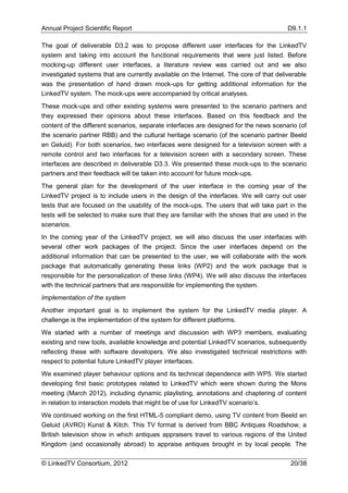 Annual Project Scientific Report                                                        D9.1.1

The goal of deliverable D3.2 was to propose different user interfaces for the LinkedTV
system and taking into account the functional requirements that were just listed. Before
mocking-up different user interfaces, a literature review was carried out and we also
investigated systems that are currently available on the Internet. The core of that deliverable
was the presentation of hand drawn mock-ups for getting additional information for the
LinkedTV system. The mock-ups were accompanied by critical analyses.
These mock-ups and other existing systems were presented to the scenario partners and
they expressed their opinions about these interfaces. Based on this feedback and the
content of the different scenarios, separate interfaces are designed for the news scenario (of
the scenario partner RBB) and the cultural heritage scenario (of the scenario partner Beeld
en Geluid). For both scenarios, two interfaces were designed for a television screen with a
remote control and two interfaces for a television screen with a secondary screen. These
interfaces are described in deliverable D3.3. We presented these mock-ups to the scenario
partners and their feedback will be taken into account for future mock-ups.
The general plan for the development of the user interface in the coming year of the
LinkedTV project is to include users in the design of the interfaces. We will carry out user
tests that are focused on the usability of the mock-ups. The users that will take part in the
tests will be selected to make sure that they are familiar with the shows that are used in the
scenarios.
In the coming year of the LinkedTV project, we will also discuss the user interfaces with
several other work packages of the project. Since the user interfaces depend on the
additional information that can be presented to the user, we will collaborate with the work
package that automatically generating these links (WP2) and the work package that is
responsible for the personalization of these links (WP4). We will also discuss the interfaces
with the technical partners that are responsible for implementing the system.
Implementation of the system
Another important goal is to implement the system for the LinkedTV media player. A
challenge is the implementation of the system for different platforms.
We started with a number of meetings and discussion with WP3 members, evaluating
existing and new tools, available knowledge and potential LinkedTV scenarios, subsequently
reflecting these with software developers. We also investigated technical restrictions with
respect to potential future LinkedTV player interfaces.
We examined player behaviour options and its technical dependence with WP5. We started
developing first basic prototypes related to LinkedTV which were shown during the Mons
meeting (March 2012), including dynamic playlisting, annotations and chaptering of content
in relation to interaction models that might be of use for LinkedTV scenario’s.
We continued working on the first HTML-5 compliant demo, using TV content from Beeld en
Geluid (AVRO) Kunst & Kitch. This TV format is derived from BBC Antiques Roadshow, a
British television show in which antiques appraisers travel to various regions of the United
Kingdom (and occasionally abroad) to appraise antiques brought in by local people. The

© LinkedTV Consortium, 2012                                                              20/38
 