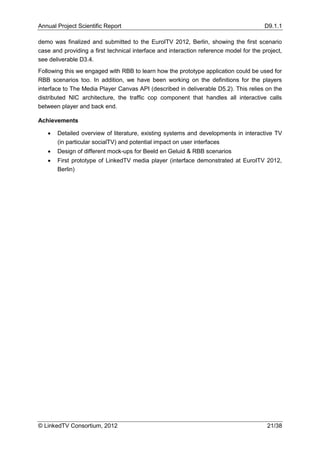 Annual Project Scientific Report                                                        D9.1.1

demo was finalized and submitted to the EuroITV 2012, Berlin, showing the first scenario
case and providing a first technical interface and interaction reference model for the project,
see deliverable D3.4.
Following this we engaged with RBB to learn how the prototype application could be used for
RBB scenarios too. In addition, we have been working on the definitions for the players
interface to The Media Player Canvas API (described in deliverable D5.2). This relies on the
distributed NIC architecture, the traffic cop component that handles all interactive calls
between player and back end.

Achievements

      Detailed overview of literature, existing systems and developments in interactive TV
       (in particular socialTV) and potential impact on user interfaces
      Design of different mock-ups for Beeld en Geluid & RBB scenarios
      First prototype of LinkedTV media player (interface demonstrated at EuroITV 2012,
       Berlin)




© LinkedTV Consortium, 2012                                                              21/38
 
