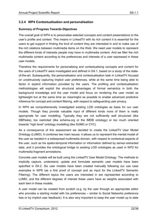 Annual Project Scientific Report                                                         D9.1.1


3.2.4 WP4 Contextualisation and personalisation

Summary of Progress Towards Objectives

The overall goal of WP4 is to personalise selected concepts and content presentations to the
user’s profile and context. This means in LinkedTV with its rich content it is essential for the
users to get support in finding the kind of content they are interested in and to make use of
the rich relations between multimedia items on the Web. We need user models to represent
the different kinds of interests people may have in multimedia content. And we filter the rich
multimedia content according to the preferences and interests of a user expressed in these
user models.
Therefore the requirements for personalising and contextualising concepts and content for
the users of LinkedTV were investigated and defined in D4.1, based on a study of the state-
of-the-art. Subsequently, the personalisation and contextualisation task in LinkedTV focused
on unobtrusively capturing implicit user preferences, while at the same time being able to
factor in explicit information provided by the users. The profiling and contextualisation
methodologies will exploit the structural advantages of formal semantics in both the
background knowledge and the user model and focus on rendering the user model as
lightweight but at the same time as meaningful as possible to enable advanced predictive
inference for concept and content filtering, with respect to safeguarding user privacy.
In WP4 we comprehensively investigated existing LOD ontologies as basis for our user
models. Though they provide valuable input of different kinds none of them is really
appropriate for user modelling. Typically they are not sufficiently well structured (like
DBPedia), too restricted (like schema.org or the IMDB ontology) or too much oriented
towards “high level” ontology modelling (like SUMO or CYC).
As a consequence of this assessment we decided to create the LinkedTV User Model
Ontology (LUMO). It combines two main issues: it allows us to represent the mental model of
the user as needed in a widespread multimedia domain, with respect to contextual aspects of
the user, such as his spatio-temporal information or information defined by sensor-extracted
data, and it provides the ontological bridge to existing LOD ontologies as used in WP2 for
multimedia fragment annotations.
Concrete user models will be built using the LinkedTV User Model Ontology. The methods to
implicitly capture, understand, update and formulate semantic user models have been
specified in D4.2. Six user models have been created manually following our use case
examples in WP6 (as a first proof of concept and as input for the LinkedTV Semantic
Filtering). The different topics the users are interested in are represented according to
LUMO, and the different degrees of interest these users have as weights associated with
each item in these models.
A user model can be created from scratch (e.g. by the user through an appropriate editor
who provides a starting model with his preferences – similar to Social Networks preference
lists or by implicit user feedback). It is also very important to keep the user model up to date


© LinkedTV Consortium, 2012                                                               22/38
 