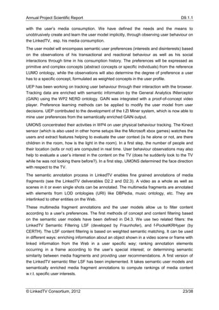 Annual Project Scientific Report                                                       D9.1.1

with the user’s media consumption. We have defined the needs and the means to
unobtrusively create and learn the user model implicitly, through observing user behaviour on
the LinkedTV, esp. his media consumption.
The user model will encompass semantic user preferences (interests and disinterests) based
on the observations of his transactional and reactional behaviour as well as his social
interactions through time in his consumption history. The preferences will be expressed as
primitive and complex concepts (abstract concepts or specific individuals) from the reference
LUMO ontology, while the observations will also determine the degree of preference a user
has to a specific concept, formulated as weighted concepts in the user profile.
UEP has been working on tracking user behaviour through their interaction with the browser.
Tracking data are enriched with semantic information by the General Analytics INterceptor
(GAIN) using the WP2 NERD ontology. GAIN was integrated with a proof-of-concept video
player. Preference learning methods can be applied to modify the user model from user
decisions. UEP contributed to the development of the I:ZI Miner system, which is now able to
mine user preferences from the semantically enriched GAIN output.
UMONS concentrated their activities in WP4 on user physical behaviour tracking. The Kinect
sensor (which is also used in other home setups like the Microsoft xbox games) watches the
users and extract features helping to evaluate the user context (is he alone or not, are there
children in the room, how is the light in the room). In a first step, the number of people and
their location (sofa or not) are computed in real time. User behaviour observations may also
help to evaluate a user’s interest in the content on the TV (does he suddenly look to the TV
while he was not looking there before?). In a first step, UMONS determined the face direction
with respect to the TV.
The semantic annotation process in LinkedTV enables fine grained annotations of media
fragments (see the LinkedTV deliverables D2.2 and D2.3). A video as a whole as well as
scenes in it or even single shots can be annotated. The multimedia fragments are annotated
with elements from LOD ontologies (URI) like DBPedia, music ontology, etc. They are
interlinked to other entities on the Web.
These multimedia fragment annotations and the user models allow us to filter content
according to a user’s preferences. The first methods of concept and content filtering based
on the semantic user models have been defined in D4.3. We use two related filters: the
LinkedTV Semantic Filtering LSF (developed by Fraunhofer), and f-PocketKRHyper (by
CERTH). The LSF content filtering is based on weighted semantic matching. It can be used
in different ways: enriching information about an object shown in a video scene or frame with
linked information from the Web in a user specific way; ranking annotation elements
occurring in a frame according to the user’s special interest; or determining semantic
similarity between media fragments and providing user recommendations. A first version of
the LinkedTV semantic filter LSF has been implemented. It takes semantic user models and
semantically enriched media fragment annotations to compute rankings of media content
w.r.t. specific user interests.



© LinkedTV Consortium, 2012                                                             23/38
 