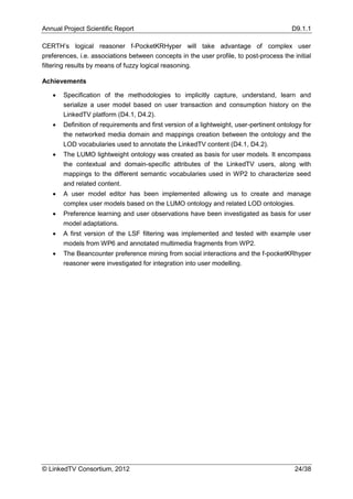 Annual Project Scientific Report                                                          D9.1.1

CERTH’s logical reasoner f-PocketKRHyper will take advantage of complex user
preferences, i.e. associations between concepts in the user profile, to post-process the initial
filtering results by means of fuzzy logical reasoning.

Achievements

      Specification of the methodologies to implicitly capture, understand, learn and
       serialize a user model based on user transaction and consumption history on the
       LinkedTV platform (D4.1, D4.2).
      Definition of requirements and first version of a lightweight, user-pertinent ontology for
       the networked media domain and mappings creation between the ontology and the
       LOD vocabularies used to annotate the LinkedTV content (D4.1, D4.2).
      The LUMO lightweight ontology was created as basis for user models. It encompass
       the contextual and domain-specific attributes of the LinkedTV users, along with
       mappings to the different semantic vocabularies used in WP2 to characterize seed
       and related content.
      A user model editor has been implemented allowing us to create and manage
       complex user models based on the LUMO ontology and related LOD ontologies.
      Preference learning and user observations have been investigated as basis for user
       model adaptations.
      A first version of the LSF filtering was implemented and tested with example user
       models from WP6 and annotated multimedia fragments from WP2.
      The Beancounter preference mining from social interactions and the f-pocketKRhyper
       reasoner were investigated for integration into user modelling.




© LinkedTV Consortium, 2012                                                                24/38
 