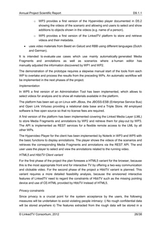Annual Project Scientific Report                                                      D9.1.1

           o   WP3 provides a first version of the Hypervideo player documented in D5.2
               showing the videos of the scenario and allowing end users to select and show
               additions to objects shown in the videos (e.g. name of a person).
           o   WP5 provides a first version of the LinkedTV platform to store and retrieve
               videos and their metadata.

      uses video materials from Beeld en Geluid and RBB using different languages (Dutch
       and German).
It is intended to evaluate use cases which use mainly automatically generated Media
Fragments and annotations as well as scenarios where a human editor has
manually adjusted the information discovered by WP1 and WP2.
The demonstration of the prototype requires a stepwise manual start of the tools from each
WP to overtake and process the results from the preceding WPs. An automatic workflow will
be implemented in the next phases of the project.
Implementation
In WP5 a first version of an Administration Tool has been implemented, which allows to
select videos for analysis and to show all materials available in the platform.
The platform has been set up on Linux with JBoss, the JBOSS-ESB (Enterprise Service Bus)
and Open Link Virtuoso providing a relational data base and a Triple Store. All employed
software is free open source so that no license fees are required.
A first version of the platform has been implemented covering the Linked Media Layer (LML)
to store Media Fragments and annotations by WP2 and retrieve them for play-out by WP3.
The API is implemented as REST services for a flexible remote access to the LML by all
other WPs.
The Hypervideo Player for the client has been implemented by Noterik in WP3 and WP5 with
the basic functions to display annotations. The player shows the videos of the scenarios and
retrieves the corresponding Media Fragments and annotations via the REST API. The end
user uses the player to select and view the annotations related to the running video.
HTML5 and HbbTV Client variant
For the first phase of the project the plan foresees a HTML5 variant for the browser, because
this is the most appropriate front end for interactive TV by offering a two-way communication
and clickable video. For the second phase of the project a HbbTV variant is planned. This
variant requires a more detailed feasibility analysis, because the envisioned interactive
features of LinkedTV need to regard the constraints of HbbTV such as the missing pointing
device and use of CE-HTML provided by HbbTV instead of HTML5.

Privacy constraints
Since privacy is a crucial point for the system acceptance by the users, the following
measures will be undertaken to avoid violating people intimacy: i) No rough confidential data
will be stored anywhere ii) The features extracted from the rough data will be stored in a

© LinkedTV Consortium, 2012                                                            26/38
 