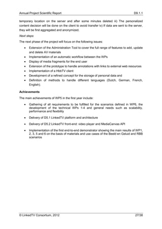 Annual Project Scientific Report                                                          D9.1.1

temporary location on the server and after some minutes deleted iii) The personalized
content decision will be done on the client to avoid transfer iv) If data are sent to the server,
they will be first aggregated and anonymized.
Next steps
The next phase of the project will focus on the following issues:

      Extension of the Administration Tool to cover the full range of features to add, update
       and delete AV materials
      Implementation of an automatic workflow between the WPs
      Display of media fragments for the end user
      Extension of the prototype to handle annotations with links to external web resources
      Implementation of a HbbTV client
      Development of a refined concept for the storage of personal data and
      Definition of methods to handle different languages (Dutch, German, French,
       English).

Achievements

The main achievements of WP5 in the first year include:

      Gathering of all requirements to be fulfilled for the scenarios defined in WP6, the
       development of the technical WPs 1-4 and general needs such as scalability,
       performance and flexibility

      Delivery of D5.1 LinkedTV platform and architecture

      Delivery of D5.2 LinkedTV front-end: video player and MediaCanvas API

      Implementation of the first end-to-end demonstrator showing the main results of WP1,
       2, 3, 5 and 6 on the basis of materials and use cases of the Beeld en Geluid and RBB
       scenarios




© LinkedTV Consortium, 2012                                                                27/38
 