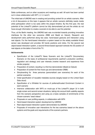 Annual Project Scientific Report                                                          D9.1.1

Delta conferences, and on other occasions and meetings as well. All work has been carried
out in close collaboration with WP1, 2, 3, 4 and 5.
The initial task of UMONS was in creating and providing content for an artistic scenario. After
a lot of discussions on this topic it appears that an artistic scenario definitely needs media
artist participation which is too early within the project timeline. By this first year, the real
potential of the LinkedTV platform cannot be fully demonstrated yet and the artists do not
have enough information to create a scenario to be able to use this potential.
Thus, at the Berlin meeting, the UMONS task was re-oriented towards providing innovative
interfaces for the other two scenarios (RBB and Beeld en Geluid). Research and
development were performed along two axes: hand-based gestures and interaction using
real objects. For the hand-based interaction a system based on the widely available Kinect
sensor was developed and provides 3D hands positions and clicks. For the second real
object-based interaction system, a second Kinect-based approach extracts the 3D position of
real objects on the table in front of the TV.

Achievements

      Specification of the LinkedTV News Scenario and the LinkedTV Documentary
       Scenario on the basis of professional requirements (partner’s production workflow,
       regulation and strategy) and user interests (market research and experience from
       similar projects)
      Preparation of content, resulting in a first live demonstrator (Beeld en Geluid)
      Preparation of content for first mock-ups and demonstrator (RBB)
      Storyboarding for    three personas (personalized user scenarios) for each of the
       partner scenarios
      Initial specification of reusable metadata sources (largely based on the Linked Open
       Data cloud)
      Specification of a Whitelist for sources of preferred/trusted Enrichment Content in
       each scenario
      Intensive collaboration with WP3 on mock-ups of the LinkedTV player UI in both
       single screen and second screen situations, taking into account both usability aspects
       from the scenario perspective and using as a basis samples of enrichments of the
       chosen scenario “seed videos”
      Proposals on user profiling aspects, in collaboration with WP4
      Hand-based interaction system development by UMONS
      Real object-based interaction system demonstration by UMONS
      Proposals of innovative user interactions for the two scenarios based on the above
       systems and the goals and requirements of the scenario partners.




© LinkedTV Consortium, 2012                                                                29/38
 