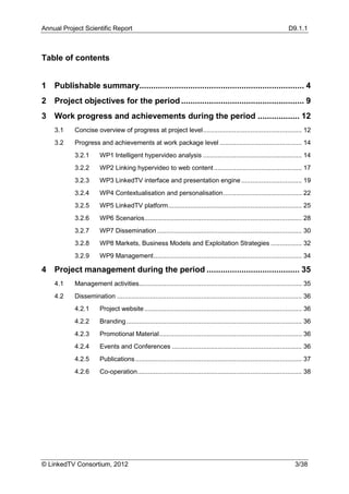 Annual Project Scientific Report                                                                                       D9.1.1



Table of contents


1   Publishable summary....................................................................... 4
2   Project objectives for the period ..................................................... 9
3   Work progress and achievements during the period .................. 12
    3.1    Concise overview of progress at project level ...................................................... 12
    3.2    Progress and achievements at work package level ............................................. 14
           3.2.1       WP1 Intelligent hypervideo analysis ...................................................... 14
           3.2.2       WP2 Linking hypervideo to web content ................................................ 17
           3.2.3       WP3 LinkedTV interface and presentation engine ................................. 19
           3.2.4       WP4 Contextualisation and personalisation ........................................... 22
           3.2.5       WP5 LinkedTV platform ......................................................................... 25
           3.2.6       WP6 Scenarios ...................................................................................... 28
           3.2.7       WP7 Dissemination ............................................................................... 30
           3.2.8       WP8 Markets, Business Models and Exploitation Strategies ................. 32
           3.2.9       WP9 Management ................................................................................. 34

4   Project management during the period ........................................ 35
    4.1    Management activities......................................................................................... 35
    4.2    Dissemination ..................................................................................................... 36
           4.2.1       Project website ...................................................................................... 36
           4.2.2       Branding ................................................................................................ 36
           4.2.3       Promotional Material .............................................................................. 36
           4.2.4       Events and Conferences ....................................................................... 36
           4.2.5       Publications ........................................................................................... 37
           4.2.6       Co-operation.......................................................................................... 38




© LinkedTV Consortium, 2012                                                                                               3/38
 