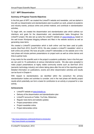 Annual Project Scientific Report                                                           D9.1.1

3.2.7 WP7 Dissemination

Summary of Progress Towards Objectives

In the first year of WP7, we created the LinkedTV website and newsletter, and we started in
line with our dissemination and standardization plan to publish our work, present at academic
and industry events, produce online and printed material, and contribute in standardization
activities.
To begin with, we created the dissemination and standardization plan which outlines our
intentions and goals for the dissemination and standardization tasks throughout the
LinkedTV project. We also set up early the LinkedTV website at www.linkedtv.eu based on
the well known Wordpress blogging software and filled in the website sections as well as
generating news items.
We created a LinkedTV presentation which is both online2 and has been used at public
events (SemTech 2012, EuroITV 2012). We also created a LinkedTV newsletter3 which is
both online and printed. We have all public LinkedTV deliverables on the website and in the
next phase will include partners presentations on project work as well as online demos and
links to partner tools.
A key metric for the scientific work in the project is academic publication, here in the first year
we can point to 15 publications at various international events. We also were accepted to
make project presentations at highly visible community events such as SemTech 2012
(semantic technology industry) and others taking place after the end of the reporting period.
Detailed information on publications, events and other dissemination activities and results
can be found in Chapter 4.
With respect to standardization, we identified within the consortium the primary
standardization bodies and activities to consider, and in the next phase will identify project
results which potentially can form a basis for contribution to an activity or proposal for a new
activity.

Achievements

         LinkedTV website at www.linkedtv.eu
         Delivery of the dissemination and standardization plan
         LinkedTV accounts at Twitter, YouTube, Slideshare
         Regular news items and website updates
         Project presentation online
         Project newsletter online
         Project deliverables online




2   http://www.slideshare.net/linkedtv/linked-tv-introduction
3   http://www.linkedtv.eu/newsletter

© LinkedTV Consortium, 2012                                                                 30/38
 