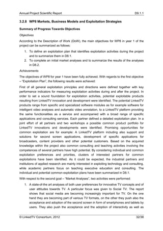 Annual Project Scientific Report                                                        D9.1.1

3.2.8 WP8 Markets, Business Models and Exploitation Strategies

Summary of Progress Towards Objectives

Objectives
According to the Description of Work (DoW), the main objectives for WP8 in year 1 of the
project can be summarized as follows:
   1. To define an exploitation plan that identifies exploitation activities during the project
      and to summarize them in D8.1.
   2. To complete an initial market analyses and to summarize the results of the analyses
      in D8.2.
Achievements
The objectives of WP8 for year 1 have been fully achieved. With regards to the first objective
– “Exploitation Plan”, the following results were achieved:
First of all general exploitation principles and directions were defined together with key
performance indicators for measuring exploitation activities during and after the project. In
order to set a sound foundation for exploitation activities, potential exploitable products
resulting from LinkedTV innovation and development were identified. The potential LinkedTV
products range from specific and specialized software modules as for example software for
intelligent video analyses and automatic video annotation, to a LinkedTV platform providing
the same functionalities as a service and accompanied with a broad range of specific
applications and consulting services. Each partner defined a detailed exploitation plan. In a
joint effort of all partners and two workshops a possible common product portfolio for
LinkedTV innovations and developments were identified. Promising opportunities for
common exploitation are for example: A LinkedTV platform including also support and
solutions for second screen applications, development of specific applications for
broadcasters, content providers and other potential customers. Based on the acquired
knowledge within the project also common consulting and teaching activities involving the
competences of several partners have high potential. By considering individual and common
exploitation preferences and priorities, clusters of interested partners for common
exploitations have been identified. As it could be expected, the industrial partners and
institutions of applied research are mainly interested in exploiting technology and consulting,
while academic partners focus on teaching executive education and consulting. The
individual and potential common exploitation plans have been summarized in D8.1.
With respect to the second goal – “Market Analyses”, two activities were performed:
   1. A state-of-the art analyses of both user preferences for innovative TV concepts and of
      user attitudes towards TV. A particular focus was given to Social TV. The report
      shows that social media are becoming increasingly important for TV. On the one
      hand they are becoming part of various TV formats, on the other they push also the
      acceptance and adoption of the second screen in form of smartphones and tablets by
      users. They also push the acceptance and the adoption of interactivity as well as


© LinkedTV Consortium, 2012                                                              32/38
 