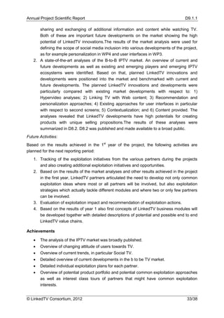 Annual Project Scientific Report                                                     D9.1.1

      sharing and exchanging of additional information and content while watching TV.
      Both of these are important future developments on the market showing the high
      potential of LinkedTV innovations.The results of the market analysis were used for
      defining the scope of social media inclusion into various developments of the project,
      as for example personalization in WP4 and user interfaces in WP3.
   2. A state-of-the-art analyses of the B-to-B IPTV market. An overview of current and
      future developments as well as existing and emerging players and emerging IPTV
      ecosystems were identified. Based on that, planned LinkedTV innovations and
      developments were positioned into the market and benchmarked with current and
      future developments. The planned LinkedTV innovations and developments were
      particularly compared with existing market developments with respect to: 1)
      Hypervideo analyses; 2) Linking TV with Web content; 3) Recommendation and
      personalization approaches; 4) Existing approaches for user interfaces in particular
      with respect to second screens; 5) Contextualization; and 6) Content provided. The
      analyses revealed that LinkedTV developments have high potentials for creating
      products with unique selling propositions.The results of these analyses were
      summarized in D8.2. D8.2 was published and made available to a broad public.
Future Activities:
Based on the results achieved in the 1st year of the project, the following activities are
planned for the next reporting period:
   1. Tracking of the exploitation initiatives from the various partners during the projects
      and also creating additional exploitation initiatives and opportunities.
   2. Based on the results of the market analyses and other results achieved in the project
      in the first year, LinkedTV partners articulated the need to develop not only common
      exploitation ideas where most or all partners will be involved, but also exploitation
      strategies which actually tackle different modules and where two or only few partners
      can be involved.
   3. Evaluation of exploitation impact and recommendation of exploitation actions.
   4. Based on the results of year 1 also first concepts of LinkedTV business modules will
      be developed together with detailed descriptions of potential and possible end to end
      LinkedTV value chains.

Achievements

      The analysis of the IPTV market was broadly published.
      Overview of changing attitude of users towards TV.
      Overview of current trends, in particular Social TV.
      Detailed overview of current developments in the b to be TV market.
      Detailed individual exploitation plans for each partner.
      Overview of potential product portfolio and potential common exploitation approaches
       as well as interest class tours of partners that might have common exploitation
       interests.


© LinkedTV Consortium, 2012                                                           33/38
 