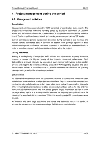 Annual Project Financial Report                                                           D9.2.1


4 Project management during the period

4.1 Management activities

Coordination

Management activities accomplished by WP9 consisted of coordination tasks mainly. The
project was coordinated within the reporting period by its project coordinator Dr. Joachim
Köhler and its scientific director Dr. Lyndon Nixon in conjunction with LinkedTVs technical
board. The technical board comprises all work packages represented by their WP leader.
Current activities and general topics where discussed during four face-to-face meetings and
regular plenary conference calls in-between. In addition work package specific or topic
related meetings and conference calls were organised in parallel on an as-needed basis, in
order to speed up research and dissemination activities within the project.

Quality Assurance

Already at the beginning of the project, WP9 initiated and implemented a quality assurance
process to ensure the highest quality of the projects contractual deliverables. Each
deliverable is reviewed internally by one project team member not involved in the creation
process with regards to content and finally checked in WP9 regarding structure and other
formal criteria before it is submitted to the EC. Internal reviewers are chosen on the quarterly
plenary meetings and published on the project wiki.

Collaboration

To support the collaboration within the consortium a number of collaborative tools have been
installed and made available to all project team members. Beyond face-to-face meetings and
conference calls, collaboration on a daily basis takes place mainly through mailing lists and a
Wiki. 13 mailing lists are maintained to allow for consortium wide as well as for intra and inter
work package communication. The Wiki stores general project information as well as work
package related topics. It is actively used for example for preparing joint publications or for
planning the agenda of plenary meetings. Within the reporting period 90 content pages were
created.
AV material and other large documents are stored and distributed via a FTP server. In
addition for software and document versioning a SVN infrastructure is installed.




© LinkedTV Consortium, 2012                                                                35/38
 