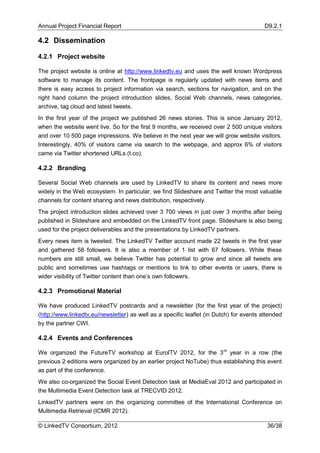 Annual Project Financial Report                                                          D9.2.1

4.2 Dissemination

4.2.1 Project website

The project website is online at http://www.linkedtv.eu and uses the well known Wordpress
software to manage its content. The frontpage is regularly updated with news items and
there is easy access to project information via search, sections for navigation, and on the
right hand column the project introduction slides, Social Web channels, news categories,
archive, tag cloud and latest tweets.
In the first year of the project we published 26 news stories. This is since January 2012,
when the website went live. So for the first 9 months, we received over 2 500 unique visitors
and over 10 500 page impressions. We believe in the next year we will grow website visitors.
Interestingly, 40% of visitors came via search to the webpage, and approx 6% of visitors
came via Twitter shortened URLs (t.co).

4.2.2 Branding

Several Social Web channels are used by LinkedTV to share its content and news more
widely in the Web ecosystem. In particular, we find Slideshare and Twitter the most valuable
channels for content sharing and news distribution, respectively.
The project introduction slides achieved over 3 700 views in just over 3 months after being
published in Slideshare and embedded on the LinkedTV front page. Slideshare is also being
used for the project deliverables and the presentations by LinkedTV partners.
Every news item is tweeted. The LinkedTV Twitter account made 22 tweets in the first year
and gathered 58 followers. It is also a member of 1 list with 67 followers. While these
numbers are still small, we believe Twitter has potential to grow and since all tweets are
public and sometimes use hashtags or mentions to link to other events or users, there is
wider visibility of Twitter content than one’s own followers.

4.2.3 Promotional Material

We have produced LinkedTV postcards and a newsletter (for the first year of the project)
(http://www.linkedtv.eu/newsletter) as well as a specific leaflet (in Dutch) for events attended
by the partner CWI.

4.2.4 Events and Conferences

We organized the FutureTV workshop at EuroITV 2012, for the 3rd year in a row (the
previous 2 editions were organized by an earlier project NoTube) thus establishing this event
as part of the conference.
We also co-organized the Social Event Detection task at MediaEval 2012 and participated in
the Multimedia Event Detection task at TRECVID 2012.
LinkedTV partners were on the organizing committee of the International Conference on
Multimedia Retrieval (ICMR 2012).

© LinkedTV Consortium, 2012                                                               36/38
 