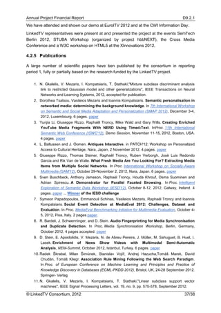 Annual Project Financial Report                                                              D9.2.1
We have attended and shown our demo at EuroITV 2012 and at the CWI Information Day.
LinkedTV representatives were present at and presented the project at the events SemTech
Berlin 2012, STUBA Workshop (organized by project hbbNEXT), the Cross Media
Conference and a W3C workshop on HTML5 at the XInnovations 2012.

4.2.5 Publications

A large number of scientific papers have ben published by the consortium in reporting
period 1, fully or partially based on the research funded by the LinkedTV project.

    1. N. Gkalelis, V. Mezaris, I. Kompatsiaris, T. Stathaki,"Mixture subclass discriminant analysis
       link to restricted Gaussian model and other generalizations", IEEE Transactions on Neural
       Networks and Learning Systems, 2012, accepted for publication.
    2. Dorothea Tsatsou, Vasileios Mezaris and Ioannis Kompatsiaris. Semantic personalisation in
       networked media: determining the background knowledge. In 7th International Workshop
       on Semantic and Social Media Adaptation and Personalization (SMAP 2012), December 3-4,
       2012, Luxembourg. 6 pages. paper
    3. Yunjia Li, Giuseppe Rizzo, Raphaël Troncy, Mike Wald and Gary Wills. Creating Enriched
       YouTube Media Fragments With NERD Using Timed-Text. InProc. 11th International
       Semantic Web Conference (ISWC'12), Demo Session, November 11-15, 2012, Boston, USA.
       4 pages. paper
    4. L. Baltussen and J. Oomen. Antiques Interactive. in PATCH'12: Workshop on Personalized
       Access to Cultural Heritage, Nara, Japan, 2 November 2012. 4 pages. paper
    5. Giuseppe Rizzo, Thomas Steiner, Raphaël Troncy, Ruben Verborgh, Josè Luis Redondo
       Garcia and Rik Van de Walle. What Fresh Media Are You Looking For? Extracting Media
       Items from Multiple Social Networks. In Proc. International Workshop on Socially-Aware
       Multimedia (SAM'12), October 29-November 2, 2012, Nara, Japan. 6 pages. paper
    6. Sven Buschbeck, Anthony Jameson, Raphaël Troncy, Houda Khrouf, Osma Suominen and
       Adrian Spirescu. A Demonstrator for Parallel Faceted Browsing. In Proc. Intelligent
       Exploration of Semantic Data Workshop (IESD'12), October 8-12, 2012, Galway, Ireland. 4
       pages. paper ... Winner of the IESD challenge
    7. Symeon Papadopoulos, Emmanouil Schinas, Vasileios Mezaris, Raphaël Troncy and Ioannis
       Kompatsiaris. Social Event Detection at MediaEval 2012: Challenges, Dataset and
       Evaluation. In Proc. MediaEval Benchmarking Initiative for Multimedia Evaluation, October 4-
       5, 2012, Pisa, Italy. 2 pages.paper.
    8. R. Bardeli, J. Schwenninger, and D. Stein. Audio Fingerprinting for Media Synchronisation
       and Duplicate Detection. In Proc. Media Synchronisation Workshop, Berlin, Germany,
       October 2012. 4 pages accepted. paper
    9. D. Stein, E. Apostolidis, V. Mezaris, N. de Abreu Pereira, J. Müller, M. Sahuguet, B. Huet, I.
       Lasek. Enrichment of News Show Videos with Multimodal Semi-Automatic
       Analysis, NEM-Summit, October 2012, Istanbul, Turkey. 6 pages. paper
    10. Radek Škrabal, Milan Šimůnek, Stanislav Vojíř, Andrej Hazucha,Tomáš Marek, David
        Chudán, Tomáš Kliegr. Association Rule Mining Following the Web Search Paradigm.
        In Proc. of European Conference on Machine Learning and Principles and Practice of
        Knowledge Discovery in Databases (ECML-PKDD 2012), Bristol, UK, 24-28 September 2012.
        Springer- Verlag
    11. N. Gkalelis, V. Mezaris, I. Kompatsiaris, T. Stathaki,"Linear subclass support vector
        machines", IEEE Signal Processing Letters, vol. 19, no. 9, pp. 575-578, September 2012.

© LinkedTV Consortium, 2012                                                                   37/38
 