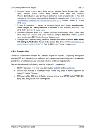 Annual Project Financial Report                                                           D9.2.1

    12. Dorothea Tsatsou, Lyndon Nixon, Matei Mancas, Miroslav Vacura, Rüdiger Klein, Julien
        Leroy, Jaroslav Kuchar, Tomáš Kliegr, Manuel Kober, Maria Loli, Vasileios
        Mezaris. Contextualised user profiling in networked media environments. In Proc. 2nd
        International Workshop on Augmented User Modeling in conjunction with 20th Conference on
        User Modeling, Adaptation and Personalization (UMAP 2012), Montreal, Canada, 16 - 20 July
        2012. paper
    13. D. Stein, E. Apostolidis, V. Mezaris, N. de Abreu Pereira, and J. Müller. Semi-Automatic
        Video Analysis for Linking Television to the Web. In Proc. FutureTV Workshop, June
        2012, Berlin, Germany. 8 pages. paper
    14. Lotte Belice Baltussen, Mieke H.R. Leyssen, Jacco van Ossenbruggen, Johan Oomen, Jaap
        Blom, Pieter van Leeuwen and Lynda Hardman. Antiques Interactive. In Proc. EuroITV
        demo session, June 2012, Berlin, Germany. 4 pages. paper
    15. Giuseppe Rizzo, Raphaël Troncy, Sebastian Hellmann and Martin Bruemmer. NERD meets
        NIF: Lifting NLP Extraction Results to the Linked Data Cloud. In Proc. 5th Workshop on
        Linked Data on the Web (LDOW'12), April 16, 2012, Lyon, France. 10 pages. paper



4.2.6 Co-operation

There is a close contact between the LinkedTV project and hbbNEXT, especially through the
partner RBB, and an intention as tools and technologies mature in both projects to examine
possibilities for collaboration, co-ordinated activities and technology transfer.
We are also aware of the following potential projects for co-operation:

      CERTH is present in several projects including CUBRIK and SocialSensor.
      CWI is also involved in Vconnect which seems very close to some objectives of
       LinkedTV (social TV aspect).
      STI knows VUA, BBC and U Zurich, who are all in a new STREP called ViSTA-TV,
       doing data analytics on IPTV viewing data.




© LinkedTV Consortium, 2012                                                                38/38
 
