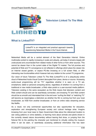 Annual Project Scientific Report                                                          D9.1.1




                                              Television Linked To The Web




What is LinkedTV?

                   LinkedTV is an integrated and practical approach towards
                   experiencing Networked Media in the Future Internet.



Networked Media will be a central element of the Next Generation Internet. Online
multimedia content is rapidly increasing in scale and ubiquity, yet today it remains largely still
unstructured and unconnected from related media of other forms or from other sources. This
cannot be clearer than in the current state of the Digital TV market. The full promise and
potential of Web and TV convergence is not reflected in offerings which place the viewer into
an Internet closed garden, or expect PC-like browsing on a full screen Web, or offer
interesting new functionalities which however lack any relation to the current TV programme.
Our vision of future Television Linked To The Web (LinkedTV) is of a ubiquitously online
cloud of Networked Audio-Visual Content decoupled from place, device or source. Accessing
audio-visual programming will be “TV” regardless whether it is seen on a TV set,
smartphone, tablet or personal computing device, regardless of whether it is coming from a
traditional or new media broadcaster, a Web video portal or a user-sourced media platform.
Television existing in the same ecosystem as the Web means that television content and
Web content should and can be seamlessly connected, and browsing TV and Web content
should be so smooth and interrelated that in the end even “surfing the Web” or “watching TV”
will become as meaningless a distinction as whether the film is coming live from your local
broadcaster, as VOD from another broadcaster, or from an online video streaming service
like Netflix.
As a result, not only commercial opportunities but also opportunities for education,
exploration and strengthening European society and cultural heritage arise. Imagine
browsing from your local news to Open Government Data about the referenced location to
see voting patterns or crime statistics, or learning more about animals and plants shown in
the currently viewed nature documentary without leaving that show, or jumping from the
fictional film to the painting the character just mentioned to virtually visiting the museum
when it can be seen, or seamlessly accessing additional information that has been

© LinkedTV Consortium, 2012                                                                  5/38
 