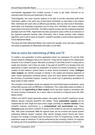 Annual Project Scientific Report                                                         D9.1.1

automatically aggregated from multiple sources in order to get better informed on an
important event that was just mentioned in the news.
Technologically, this vision requires systems to be able to provide networked audio-video
information usable in the same way as text based information is used today in the original
Web: interlinked with each other at different granularities, with any other kind of information,
searchable, and accessible everywhere and at every time. Ultimately, this means creating
hypermedia at the level of the Web. The Web’s original success was the underlying hypertext
paradigm built into HTML. Hypermedia has been pursued for quite a while as an extension of
the hypertext approach towards video information. But it needs complex video analysis
algorithms and is still an issue of research. LinkedTV provides a novel practical approach to
Future Networked Media.
The result will make Networked Media more useful and valuable, and it will open completely
new areas of application for Multimedia information on the Web.



How to solve the interlinking of Web and TV
To enable a new generation of online applications which can interweave TV and the Web
several research challenges need to be overcome. These are the subject of the collaborative
research in the LinkedTV project. Manually connecting TV and Web content is costly both to
create and maintain, and it does not scale. A key goal of LinkedTV is to develop tools and
approaches to better automate the preparation of content via shared annotations, and the
creation of links between content based on those shared annotations. Firstly, intelligent
video analysis can identify concepts of interest in the spatial and temporal segments of
video. Hybrid approaches combining textual, audio and visual feature extraction maximize
the accuracy of automated analysis, lowering the overall cost of generating annotations of
large scales of video material.
The concepts in the analysis results are mapped into shared Web based vocabularies, using
Linked Data sources such as DBPedia or GeoNames. This Linked Data based annotation is
the basis for the hyperlinking to Web content, which has been subject to annotation with
the same concept vocabularies. As a result, video is enriched at a fragment level with Web
based content.
HTML5 and HbbTV based hypervideo players will enable the LinkedTV experience across
different devices including SmartTVs and tablets. Those presentation engines will be
implemented for both single and dual screen usage, providing an intuitive interface to the
LinkedTV scenario enrichments in a contextualized and personalized way. Three
scenarios guide and inform LinkedTV in terms of the content to use and the experience to
offer. With public broadcaster RBB the regional news can be enriched with topical content
addressing different viewers’ interests. With cultural heritage archive Sound and Vision,
Europe’s rich heritage is brought closer by linking to it from TV programming. Finally, more
explorative usage of interactive TV will be performed by the University of Mons, for example
by making use of the possibilities of gesture control and behavioural tracking in front of TV.

© LinkedTV Consortium, 2012                                                                6/38
 