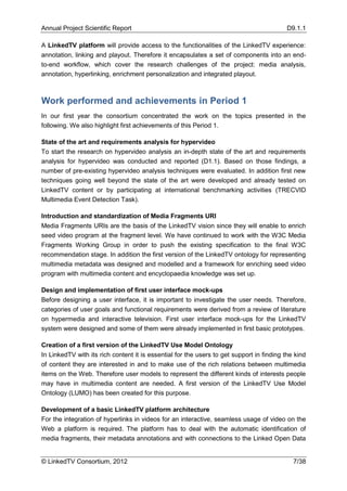 Annual Project Scientific Report                                                           D9.1.1

A LinkedTV platform will provide access to the functionalities of the LinkedTV experience:
annotation, linking and playout. Therefore it encapsulates a set of components into an end-
to-end workflow, which cover the research challenges of the project: media analysis,
annotation, hyperlinking, enrichment personalization and integrated playout.



Work performed and achievements in Period 1
In our first year the consortium concentrated the work on the topics presented in the
following. We also highlight first achievements of this Period 1.

State of the art and requirements analysis for hypervideo
To start the research on hypervideo analysis an in-depth state of the art and requirements
analysis for hypervideo was conducted and reported (D1.1). Based on those findings, a
number of pre-existing hypervideo analysis techniques were evaluated. In addition first new
techniques going well beyond the state of the art were developed and already tested on
LinkedTV content or by participating at international benchmarking activities (TRECVID
Multimedia Event Detection Task).

Introduction and standardization of Media Fragments URI
Media Fragments URIs are the basis of the LinkedTV vision since they will enable to enrich
seed video program at the fragment level. We have continued to work with the W3C Media
Fragments Working Group in order to push the existing specification to the final W3C
recommendation stage. In addition the first version of the LinkedTV ontology for representing
multimedia metadata was designed and modelled and a framework for enriching seed video
program with multimedia content and encyclopaedia knowledge was set up.

Design and implementation of first user interface mock-ups
Before designing a user interface, it is important to investigate the user needs. Therefore,
categories of user goals and functional requirements were derived from a review of literature
on hypermedia and interactive television. First user interface mock-ups for the LinkedTV
system were designed and some of them were already implemented in first basic prototypes.

Creation of a first version of the LinkedTV Use Model Ontology
In LinkedTV with its rich content it is essential for the users to get support in finding the kind
of content they are interested in and to make use of the rich relations between multimedia
items on the Web. Therefore user models to represent the different kinds of interests people
may have in multimedia content are needed. A first version of the LinkedTV Use Model
Ontology (LUMO) has been created for this purpose.

Development of a basic LinkedTV platform architecture
For the integration of hyperlinks in videos for an interactive, seamless usage of video on the
Web a platform is required. The platform has to deal with the automatic identification of
media fragments, their metadata annotations and with connections to the Linked Open Data


© LinkedTV Consortium, 2012                                                                  7/38
 