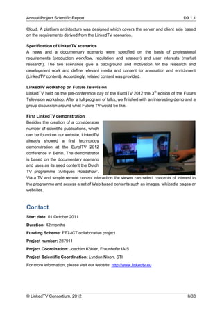 Annual Project Scientific Report                                                       D9.1.1

Cloud. A platform architecture was designed which covers the server and client side based
on the requirements derived from the LinkedTV scenarios.

Specification of LinkedTV scenarios
A news and a documentary scenario were specified on the basis of professional
requirements (production workflow, regulation and strategy) and user interests (market
research). The two scenarios give a background and motivation for the research and
development work and define relevant media and content for annotation and enrichment
(LinkedTV content). Accordingly, related content was provided.

LinkedTV workshop on Future Television
LinkedTV held on the pre-conference day of the EuroITV 2012 the 3rd edition of the Future
Television workshop. After a full program of talks, we finished with an interesting demo and a
group discussion around what Future TV would be like.

First LinkedTV demonstration
Besides the creation of a considerable
number of scientific publications, which
can be found on our website, LinkedTV
already showed a first technology
demonstration at the EuroITV 2012
conference in Berlin. The demonstrator
is based on the documentary scenario
and uses as its seed content the Dutch
TV programme ‘Antiques Roadshow’.
Via a TV and simple remote control interaction the viewer can select concepts of interest in
the programme and access a set of Web based contents such as images, wikipedia pages or
websites.



Contact
Start date: 01 October 2011
Duration: 42 months
Funding Scheme: FP7-ICT collaborative project
Project number: 287911
Project Coordination: Joachim Köhler, Fraunhofer IAIS
Project Scientific Coordination: Lyndon Nixon, STI
For more information, please visit our website: http://www.linkedtv.eu




© LinkedTV Consortium, 2012                                                              8/38
 