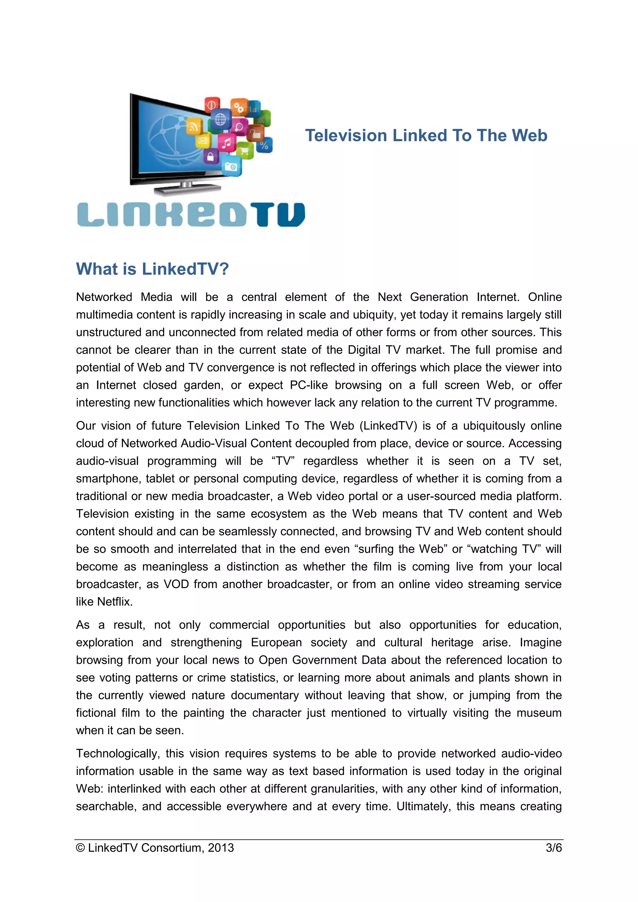 © LinkedTV Consortium, 2013 3/6
What is LinkedTV?
Networked Media will be a central element of the Next Generation Internet. Online
multimedia content is rapidly increasing in scale and ubiquity, yet today it remains largely still
unstructured and unconnected from related media of other forms or from other sources. This
cannot be clearer than in the current state of the Digital TV market. The full promise and
potential of Web and TV convergence is not reflected in offerings which place the viewer into
an Internet closed garden, or expect PC-like browsing on a full screen Web, or offer
interesting new functionalities which however lack any relation to the current TV programme.
Our vision of future Television Linked To The Web (LinkedTV) is of a ubiquitously online
cloud of Networked Audio-Visual Content decoupled from place, device or source. Accessing
audio-visual programming will be “TV” regardless whether it is seen on a TV set,
smartphone, tablet or personal computing device, regardless of whether it is coming from a
traditional or new media broadcaster, a Web video portal or a user-sourced media platform.
Television existing in the same ecosystem as the Web means that TV content and Web
content should and can be seamlessly connected, and browsing TV and Web content should
be so smooth and interrelated that in the end even “surfing the Web” or “watching TV” will
become as meaningless a distinction as whether the film is coming live from your local
broadcaster, as VOD from another broadcaster, or from an online video streaming service
like Netflix.
As a result, not only commercial opportunities but also opportunities for education,
exploration and strengthening European society and cultural heritage arise. Imagine
browsing from your local news to Open Government Data about the referenced location to
see voting patterns or crime statistics, or learning more about animals and plants shown in
the currently viewed nature documentary without leaving that show, or jumping from the
fictional film to the painting the character just mentioned to virtually visiting the museum
when it can be seen.
Technologically, this vision requires systems to be able to provide networked audio-video
information usable in the same way as text based information is used today in the original
Web: interlinked with each other at different granularities, with any other kind of information,
searchable, and accessible everywhere and at every time. Ultimately, this means creating
Television Linked To The Web
 