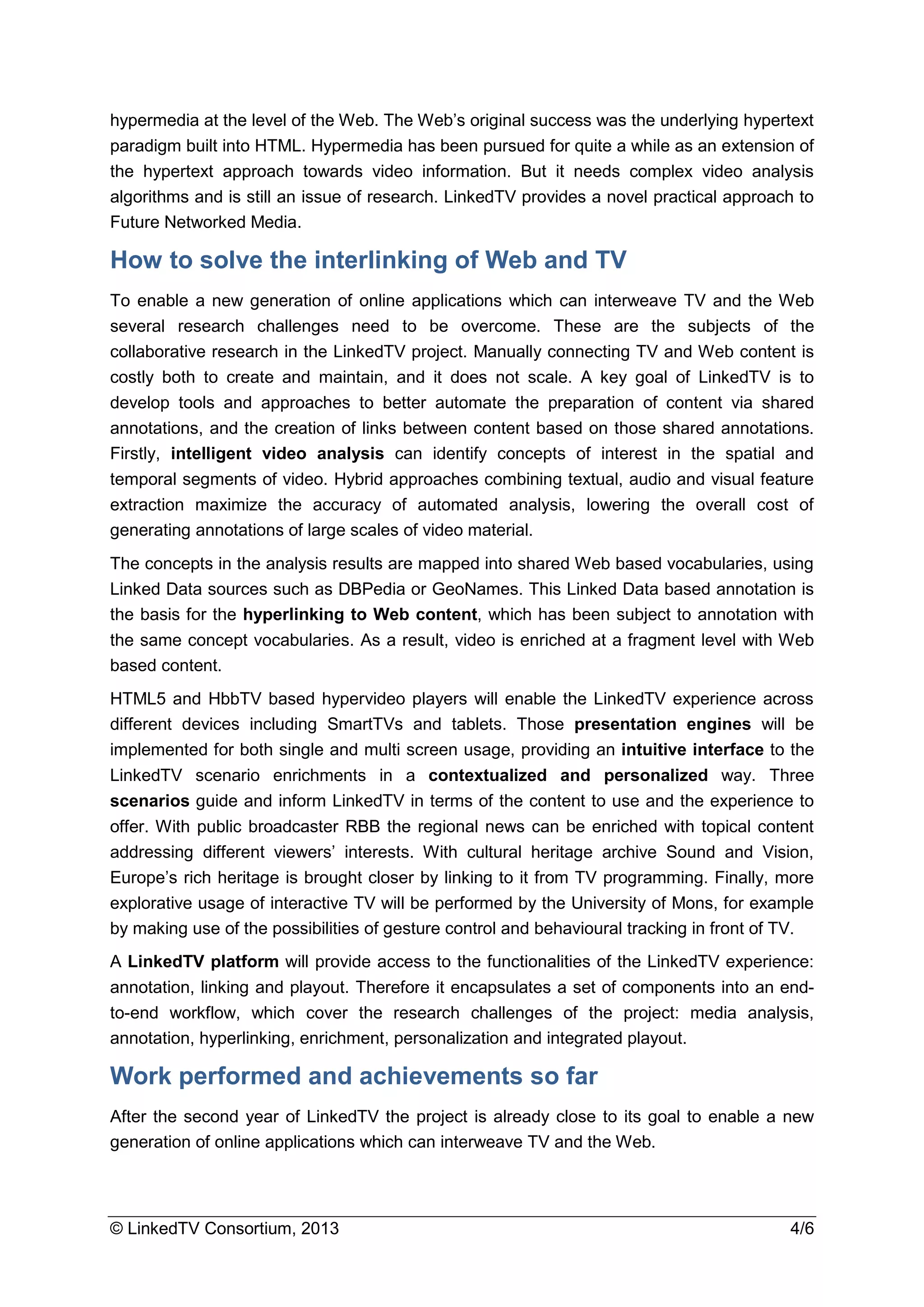 © LinkedTV Consortium, 2013 4/6
hypermedia at the level of the Web. The Web’s original success was the underlying hypertext
paradigm built into HTML. Hypermedia has been pursued for quite a while as an extension of
the hypertext approach towards video information. But it needs complex video analysis
algorithms and is still an issue of research. LinkedTV provides a novel practical approach to
Future Networked Media.
How to solve the interlinking of Web and TV
To enable a new generation of online applications which can interweave TV and the Web
several research challenges need to be overcome. These are the subjects of the
collaborative research in the LinkedTV project. Manually connecting TV and Web content is
costly both to create and maintain, and it does not scale. A key goal of LinkedTV is to
develop tools and approaches to better automate the preparation of content via shared
annotations, and the creation of links between content based on those shared annotations.
Firstly, intelligent video analysis can identify concepts of interest in the spatial and
temporal segments of video. Hybrid approaches combining textual, audio and visual feature
extraction maximize the accuracy of automated analysis, lowering the overall cost of
generating annotations of large scales of video material.
The concepts in the analysis results are mapped into shared Web based vocabularies, using
Linked Data sources such as DBPedia or GeoNames. This Linked Data based annotation is
the basis for the hyperlinking to Web content, which has been subject to annotation with
the same concept vocabularies. As a result, video is enriched at a fragment level with Web
based content.
HTML5 and HbbTV based hypervideo players will enable the LinkedTV experience across
different devices including SmartTVs and tablets. Those presentation engines will be
implemented for both single and multi screen usage, providing an intuitive interface to the
LinkedTV scenario enrichments in a contextualized and personalized way. Three
scenarios guide and inform LinkedTV in terms of the content to use and the experience to
offer. With public broadcaster RBB the regional news can be enriched with topical content
addressing different viewers’ interests. With cultural heritage archive Sound and Vision,
Europe’s rich heritage is brought closer by linking to it from TV programming. Finally, more
explorative usage of interactive TV will be performed by the University of Mons, for example
by making use of the possibilities of gesture control and behavioural tracking in front of TV.
A LinkedTV platform will provide access to the functionalities of the LinkedTV experience:
annotation, linking and playout. Therefore it encapsulates a set of components into an end-
to-end workflow, which cover the research challenges of the project: media analysis,
annotation, hyperlinking, enrichment, personalization and integrated playout.
Work performed and achievements so far
After the second year of LinkedTV the project is already close to its goal to enable a new
generation of online applications which can interweave TV and the Web.
 