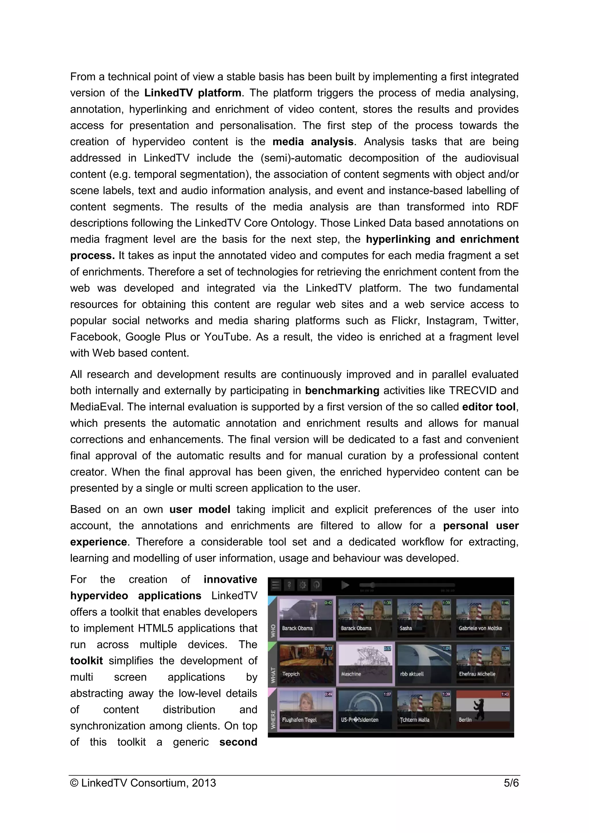 © LinkedTV Consortium, 2013 5/6
From a technical point of view a stable basis has been built by implementing a first integrated
version of the LinkedTV platform. The platform triggers the process of media analysing,
annotation, hyperlinking and enrichment of video content, stores the results and provides
access for presentation and personalisation. The first step of the process towards the
creation of hypervideo content is the media analysis. Analysis tasks that are being
addressed in LinkedTV include the (semi)-automatic decomposition of the audiovisual
content (e.g. temporal segmentation), the association of content segments with object and/or
scene labels, text and audio information analysis, and event and instance-based labelling of
content segments. The results of the media analysis are than transformed into RDF
descriptions following the LinkedTV Core Ontology. Those Linked Data based annotations on
media fragment level are the basis for the next step, the hyperlinking and enrichment
process. It takes as input the annotated video and computes for each media fragment a set
of enrichments. Therefore a set of technologies for retrieving the enrichment content from the
web was developed and integrated via the LinkedTV platform. The two fundamental
resources for obtaining this content are regular web sites and a web service access to
popular social networks and media sharing platforms such as Flickr, Instagram, Twitter,
Facebook, Google Plus or YouTube. As a result, the video is enriched at a fragment level
with Web based content.
All research and development results are continuously improved and in parallel evaluated
both internally and externally by participating in benchmarking activities like TRECVID and
MediaEval. The internal evaluation is supported by a first version of the so called editor tool,
which presents the automatic annotation and enrichment results and allows for manual
corrections and enhancements. The final version will be dedicated to a fast and convenient
final approval of the automatic results and for manual curation by a professional content
creator. When the final approval has been given, the enriched hypervideo content can be
presented by a single or multi screen application to the user.
Based on an own user model taking implicit and explicit preferences of the user into
account, the annotations and enrichments are filtered to allow for a personal user
experience. Therefore a considerable tool set and a dedicated workflow for extracting,
learning and modelling of user information, usage and behaviour was developed.
For the creation of innovative
hypervideo applications LinkedTV
offers a toolkit that enables developers
to implement HTML5 applications that
run across multiple devices. The
toolkit simplifies the development of
multi screen applications by
abstracting away the low-level details
of content distribution and
synchronization among clients. On top
of this toolkit a generic second
 
