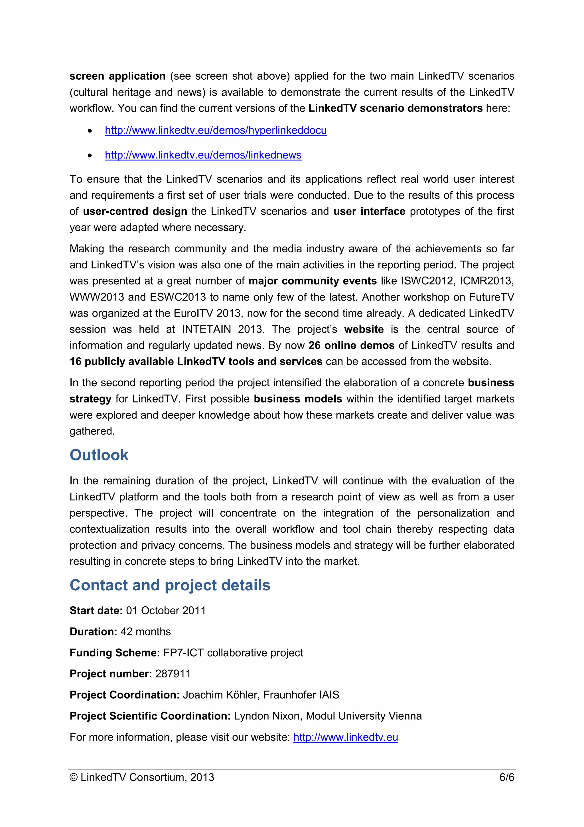 © LinkedTV Consortium, 2013 6/6
screen application (see screen shot above) applied for the two main LinkedTV scenarios
(cultural heritage and news) is available to demonstrate the current results of the LinkedTV
workflow. You can find the current versions of the LinkedTV scenario demonstrators here:
• http://www.linkedtv.eu/demos/hyperlinkeddocu
• http://www.linkedtv.eu/demos/linkednews
To ensure that the LinkedTV scenarios and its applications reflect real world user interest
and requirements a first set of user trials were conducted. Due to the results of this process
of user-centred design the LinkedTV scenarios and user interface prototypes of the first
year were adapted where necessary.
Making the research community and the media industry aware of the achievements so far
and LinkedTV’s vision was also one of the main activities in the reporting period. The project
was presented at a great number of major community events like ISWC2012, ICMR2013,
WWW2013 and ESWC2013 to name only few of the latest. Another workshop on FutureTV
was organized at the EuroITV 2013, now for the second time already. A dedicated LinkedTV
session was held at INTETAIN 2013. The project’s website is the central source of
information and regularly updated news. By now 26 online demos of LinkedTV results and
16 publicly available LinkedTV tools and services can be accessed from the website.
In the second reporting period the project intensified the elaboration of a concrete business
strategy for LinkedTV. First possible business models within the identified target markets
were explored and deeper knowledge about how these markets create and deliver value was
gathered.
Outlook
In the remaining duration of the project, LinkedTV will continue with the evaluation of the
LinkedTV platform and the tools both from a research point of view as well as from a user
perspective. The project will concentrate on the integration of the personalization and
contextualization results into the overall workflow and tool chain thereby respecting data
protection and privacy concerns. The business models and strategy will be further elaborated
resulting in concrete steps to bring LinkedTV into the market.
Contact and project details
Start date: 01 October 2011
Duration: 42 months
Funding Scheme: FP7-ICT collaborative project
Project number: 287911
Project Coordination: Joachim Köhler, Fraunhofer IAIS
Project Scientific Coordination: Lyndon Nixon, Modul University Vienna
For more information, please visit our website: http://www.linkedtv.eu
 