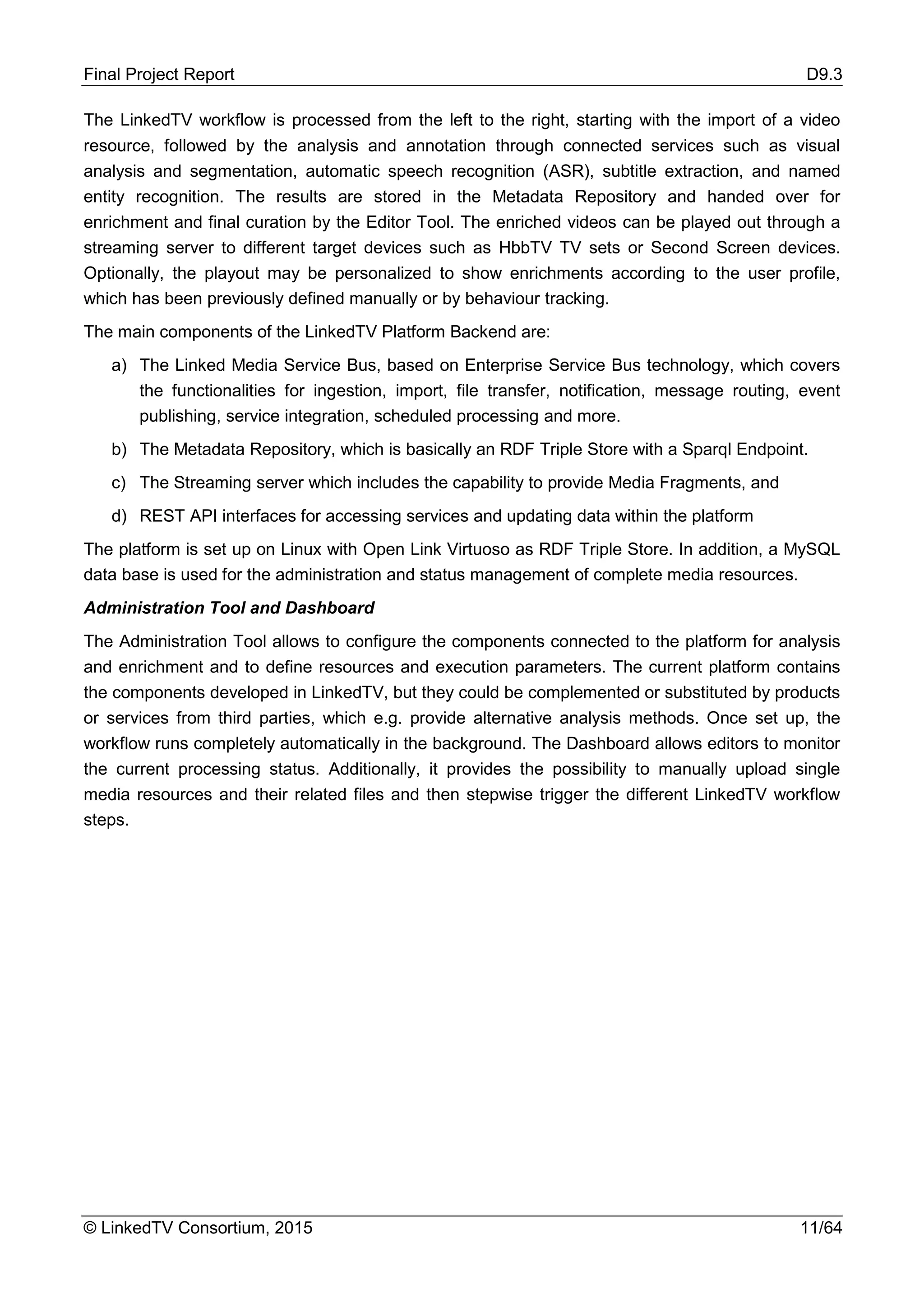 Final Project Report D9.3
© LinkedTV Consortium, 2015 11/64
The LinkedTV workflow is processed from the left to the right, starting with the import of a video
resource, followed by the analysis and annotation through connected services such as visual
analysis and segmentation, automatic speech recognition (ASR), subtitle extraction, and named
entity recognition. The results are stored in the Metadata Repository and handed over for
enrichment and final curation by the Editor Tool. The enriched videos can be played out through a
streaming server to different target devices such as HbbTV TV sets or Second Screen devices.
Optionally, the playout may be personalized to show enrichments according to the user profile,
which has been previously defined manually or by behaviour tracking.
The main components of the LinkedTV Platform Backend are:
a) The Linked Media Service Bus, based on Enterprise Service Bus technology, which covers
the functionalities for ingestion, import, file transfer, notification, message routing, event
publishing, service integration, scheduled processing and more.
b) The Metadata Repository, which is basically an RDF Triple Store with a Sparql Endpoint.
c) The Streaming server which includes the capability to provide Media Fragments, and
d) REST API interfaces for accessing services and updating data within the platform
The platform is set up on Linux with Open Link Virtuoso as RDF Triple Store. In addition, a MySQL
data base is used for the administration and status management of complete media resources.
Administration Tool and Dashboard
The Administration Tool allows to configure the components connected to the platform for analysis
and enrichment and to define resources and execution parameters. The current platform contains
the components developed in LinkedTV, but they could be complemented or substituted by products
or services from third parties, which e.g. provide alternative analysis methods. Once set up, the
workflow runs completely automatically in the background. The Dashboard allows editors to monitor
the current processing status. Additionally, it provides the possibility to manually upload single
media resources and their related files and then stepwise trigger the different LinkedTV workflow
steps.
 