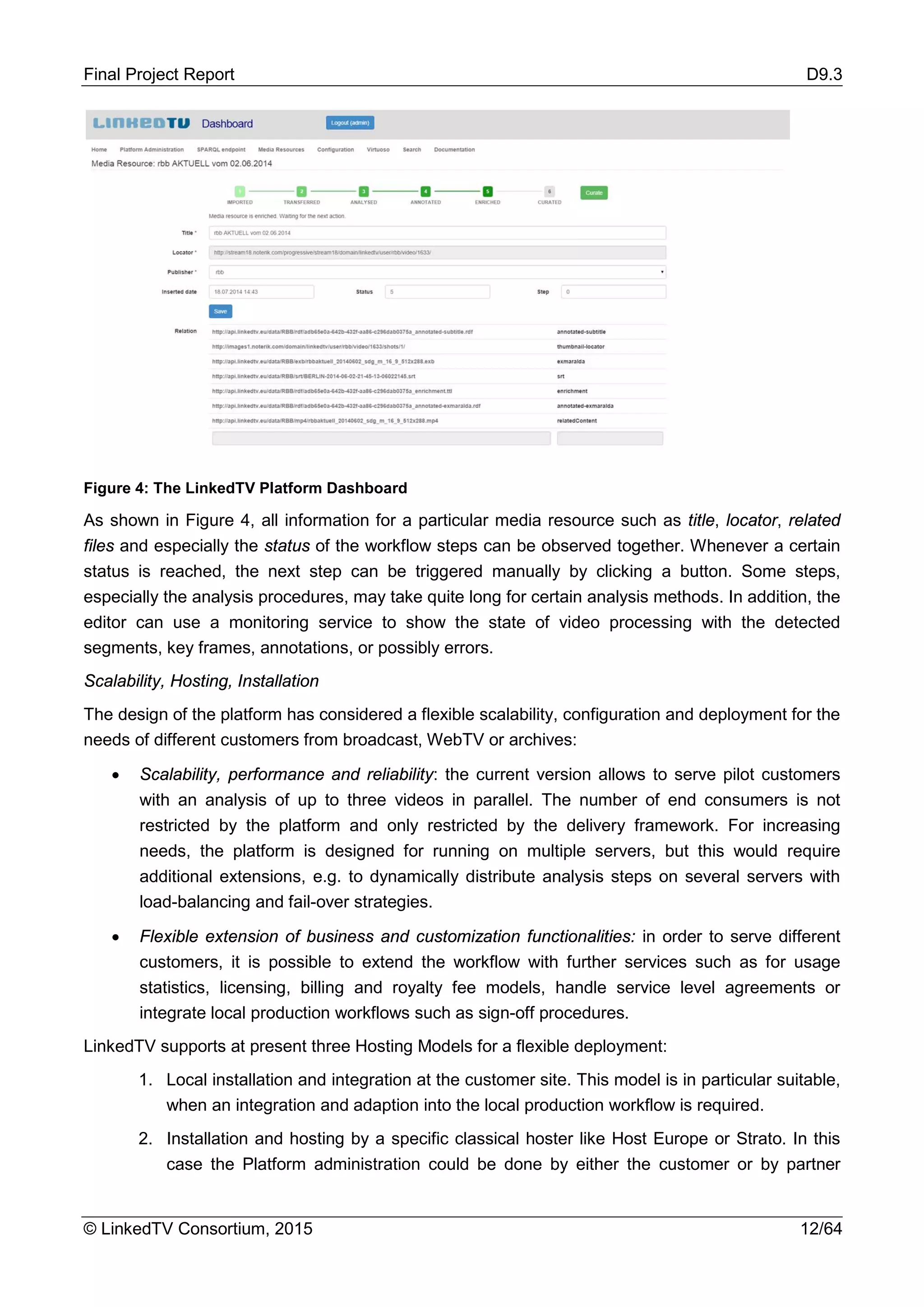 Final Project Report D9.3
© LinkedTV Consortium, 2015 12/64
Figure 4: The LinkedTV Platform Dashboard
As shown in Figure 4, all information for a particular media resource such as title, locator, related
files and especially the status of the workflow steps can be observed together. Whenever a certain
status is reached, the next step can be triggered manually by clicking a button. Some steps,
especially the analysis procedures, may take quite long for certain analysis methods. In addition, the
editor can use a monitoring service to show the state of video processing with the detected
segments, key frames, annotations, or possibly errors.
Scalability, Hosting, Installation
The design of the platform has considered a flexible scalability, configuration and deployment for the
needs of different customers from broadcast, WebTV or archives:
• Scalability, performance and reliability: the current version allows to serve pilot customers
with an analysis of up to three videos in parallel. The number of end consumers is not
restricted by the platform and only restricted by the delivery framework. For increasing
needs, the platform is designed for running on multiple servers, but this would require
additional extensions, e.g. to dynamically distribute analysis steps on several servers with
load-balancing and fail-over strategies.
• Flexible extension of business and customization functionalities: in order to serve different
customers, it is possible to extend the workflow with further services such as for usage
statistics, licensing, billing and royalty fee models, handle service level agreements or
integrate local production workflows such as sign-off procedures.
LinkedTV supports at present three Hosting Models for a flexible deployment:
1. Local installation and integration at the customer site. This model is in particular suitable,
when an integration and adaption into the local production workflow is required.
2. Installation and hosting by a specific classical hoster like Host Europe or Strato. In this
case the Platform administration could be done by either the customer or by partner
 