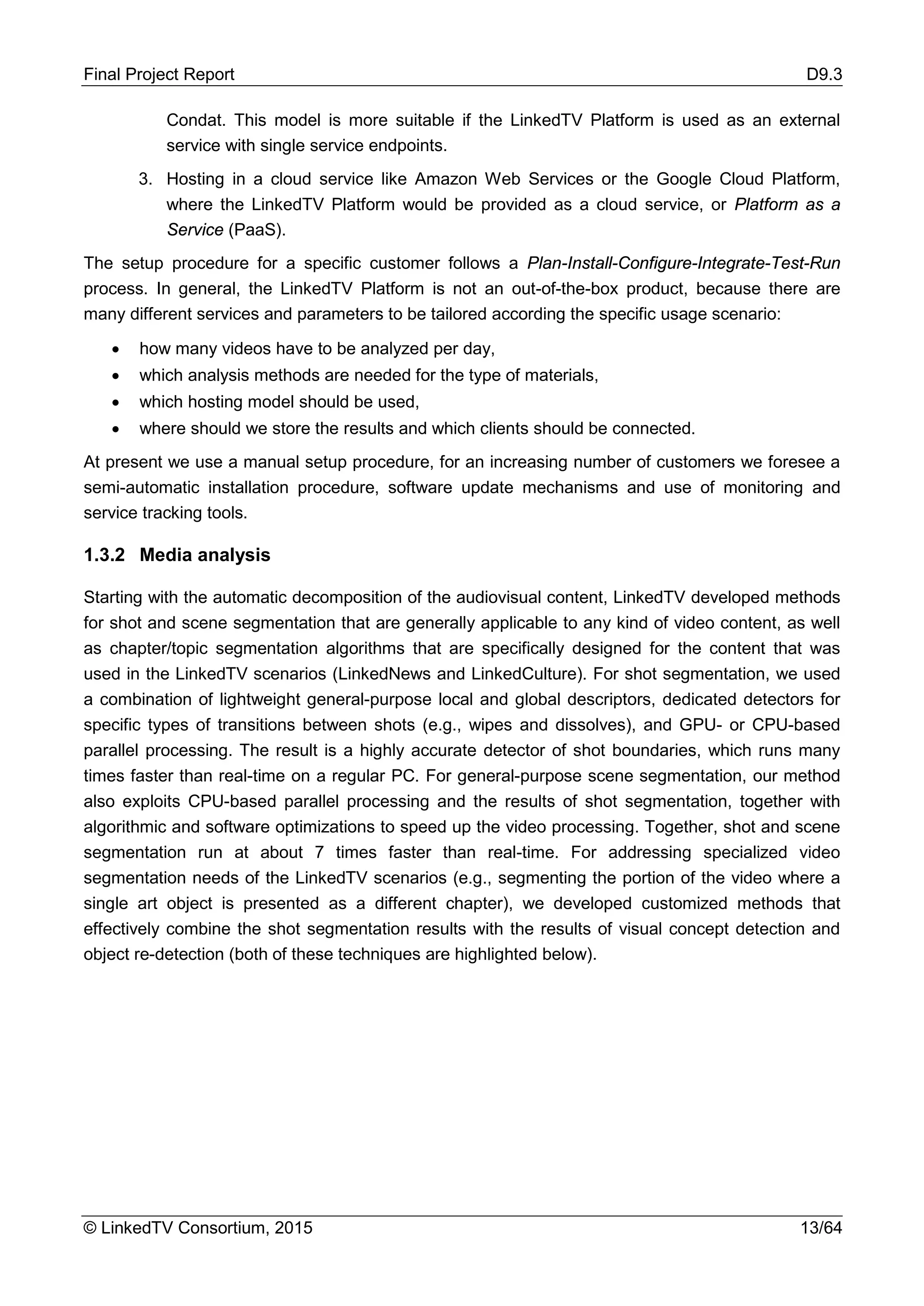 Final Project Report D9.3
© LinkedTV Consortium, 2015 13/64
Condat. This model is more suitable if the LinkedTV Platform is used as an external
service with single service endpoints.
3. Hosting in a cloud service like Amazon Web Services or the Google Cloud Platform,
where the LinkedTV Platform would be provided as a cloud service, or Platform as a
Service (PaaS).
The setup procedure for a specific customer follows a Plan-Install-Configure-Integrate-Test-Run
process. In general, the LinkedTV Platform is not an out-of-the-box product, because there are
many different services and parameters to be tailored according the specific usage scenario:
• how many videos have to be analyzed per day,
• which analysis methods are needed for the type of materials,
• which hosting model should be used,
• where should we store the results and which clients should be connected.
At present we use a manual setup procedure, for an increasing number of customers we foresee a
semi-automatic installation procedure, software update mechanisms and use of monitoring and
service tracking tools.
1.3.2 Media analysis
Starting with the automatic decomposition of the audiovisual content, LinkedTV developed methods
for shot and scene segmentation that are generally applicable to any kind of video content, as well
as chapter/topic segmentation algorithms that are specifically designed for the content that was
used in the LinkedTV scenarios (LinkedNews and LinkedCulture). For shot segmentation, we used
a combination of lightweight general-purpose local and global descriptors, dedicated detectors for
specific types of transitions between shots (e.g., wipes and dissolves), and GPU- or CPU-based
parallel processing. The result is a highly accurate detector of shot boundaries, which runs many
times faster than real-time on a regular PC. For general-purpose scene segmentation, our method
also exploits CPU-based parallel processing and the results of shot segmentation, together with
algorithmic and software optimizations to speed up the video processing. Together, shot and scene
segmentation run at about 7 times faster than real-time. For addressing specialized video
segmentation needs of the LinkedTV scenarios (e.g., segmenting the portion of the video where a
single art object is presented as a different chapter), we developed customized methods that
effectively combine the shot segmentation results with the results of visual concept detection and
object re-detection (both of these techniques are highlighted below).
 