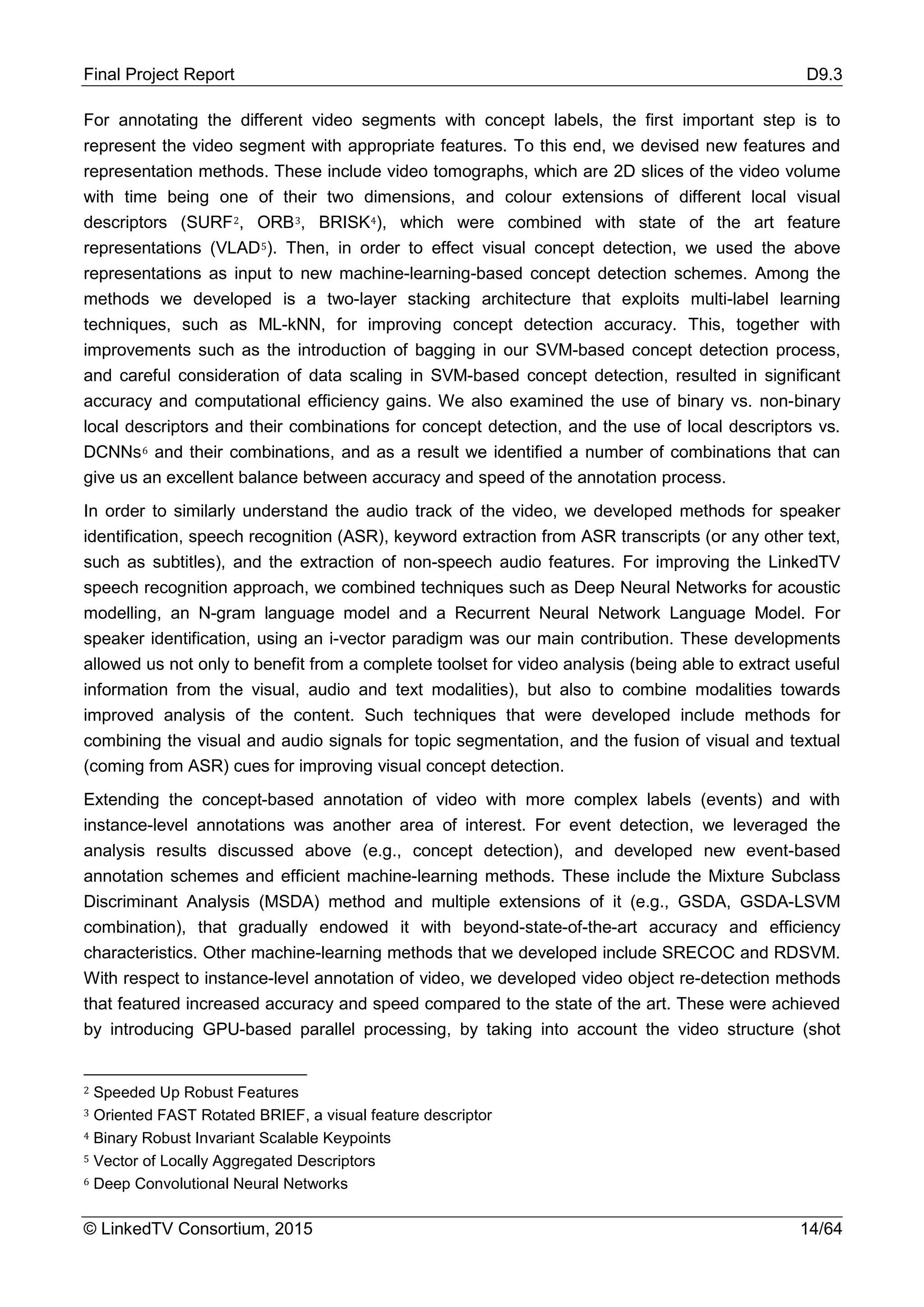 Final Project Report D9.3
© LinkedTV Consortium, 2015 14/64
For annotating the different video segments with concept labels, the first important step is to
represent the video segment with appropriate features. To this end, we devised new features and
representation methods. These include video tomographs, which are 2D slices of the video volume
with time being one of their two dimensions, and colour extensions of different local visual
descriptors (SURF2, ORB3, BRISK4), which were combined with state of the art feature
representations (VLAD5). Then, in order to effect visual concept detection, we used the above
representations as input to new machine-learning-based concept detection schemes. Among the
methods we developed is a two-layer stacking architecture that exploits multi-label learning
techniques, such as ML-kNN, for improving concept detection accuracy. This, together with
improvements such as the introduction of bagging in our SVM-based concept detection process,
and careful consideration of data scaling in SVM-based concept detection, resulted in significant
accuracy and computational efficiency gains. We also examined the use of binary vs. non-binary
local descriptors and their combinations for concept detection, and the use of local descriptors vs.
DCNNs6 and their combinations, and as a result we identified a number of combinations that can
give us an excellent balance between accuracy and speed of the annotation process.
In order to similarly understand the audio track of the video, we developed methods for speaker
identification, speech recognition (ASR), keyword extraction from ASR transcripts (or any other text,
such as subtitles), and the extraction of non-speech audio features. For improving the LinkedTV
speech recognition approach, we combined techniques such as Deep Neural Networks for acoustic
modelling, an N-gram language model and a Recurrent Neural Network Language Model. For
speaker identification, using an i-vector paradigm was our main contribution. These developments
allowed us not only to benefit from a complete toolset for video analysis (being able to extract useful
information from the visual, audio and text modalities), but also to combine modalities towards
improved analysis of the content. Such techniques that were developed include methods for
combining the visual and audio signals for topic segmentation, and the fusion of visual and textual
(coming from ASR) cues for improving visual concept detection.
Extending the concept-based annotation of video with more complex labels (events) and with
instance-level annotations was another area of interest. For event detection, we leveraged the
analysis results discussed above (e.g., concept detection), and developed new event-based
annotation schemes and efficient machine-learning methods. These include the Mixture Subclass
Discriminant Analysis (MSDA) method and multiple extensions of it (e.g., GSDA, GSDA-LSVM
combination), that gradually endowed it with beyond-state-of-the-art accuracy and efficiency
characteristics. Other machine-learning methods that we developed include SRECOC and RDSVM.
With respect to instance-level annotation of video, we developed video object re-detection methods
that featured increased accuracy and speed compared to the state of the art. These were achieved
by introducing GPU-based parallel processing, by taking into account the video structure (shot
2 Speeded Up Robust Features
3 Oriented FAST Rotated BRIEF, a visual feature descriptor
4 Binary Robust Invariant Scalable Keypoints
5 Vector of Locally Aggregated Descriptors
6 Deep Convolutional Neural Networks
 